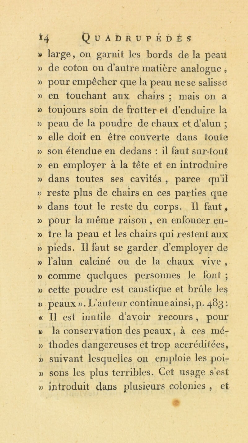 » large, on garnit les bords de la peau » de coton ou d’autre matière analogue , » pour empêcher que la peau ne se salisse » en touchant aux chairs ; mais on a » toujours soin de frotter et d’enduire la » peau de la poudre de chaux et d’alun ; » elle doit en être couverte dans toute » son étendue en dedans : il faut sur-tout » en employer à la tête et en introduire » dans toutes ses cavités , parce qu'il » reste plus de chairs en ces parties que » clans tout le reste du corps. 11 faut, » pour la même raison , en enfoncer en- v tre la peau et les chairs qui restent aux » pieds. Il faut se garder d’employer de » l’alun calciné ou de la chaux vive , » comme quelques personnes le font ; » celte poudre est caustique et brûle les » peaux ». L’auteur continue ainsi, p. 483 : « Il est inutile d’avoir recours, pour » la conservation des peaux, à ces mé- » thodes dangereuses et trop accréditées, » suivant lesquelles on emploie les poi- » sous les plus terribles. Cet usage s’est » introduit dans plusieurs colonies , et