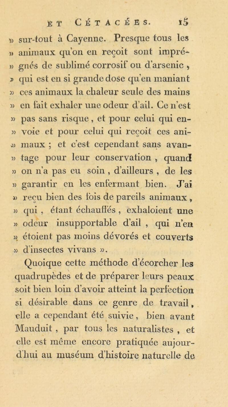 » sur-tout à Cayenne. Presque tous les » animaux qu’on en reçoit sont impré- » gués de sublimé corrosif ou d'arsenic > j) qui est en si grande dose qu’en maniant » ces animaux la chaleur seule des mains « en fait exhaler une odeur d’ail. Ce n’est » pas sans risque, et pour celui qui en- » voie et pour celui qui reçoit ces ani- o) maux ; et c’est cependant sans avan- » tage pour leur conservation , quand » on n’a pas eu soin , d’ailleurs , de les )) garantir en les enfermant bien. J’ai w reçu bien des lois de pareils animaux , » qui , étant échaudés , exhaloient une » odeur insupportable d’ail , qui n’en » étoient pas moins dévorés et couverts )3 d’insectes vivans 33. Quoique cette méthode d’écorcher les quadrupèdes et de préparer leurs peaux soit bien loin d’avoir atteint la perfection si désirable dans ce genre de travail, elle a cependant été suivie, bien avant Mauduit , par tous les naturalistes , et elle est même encore pratiquée aujour- d’hui au muséum d’histoire naturelle de