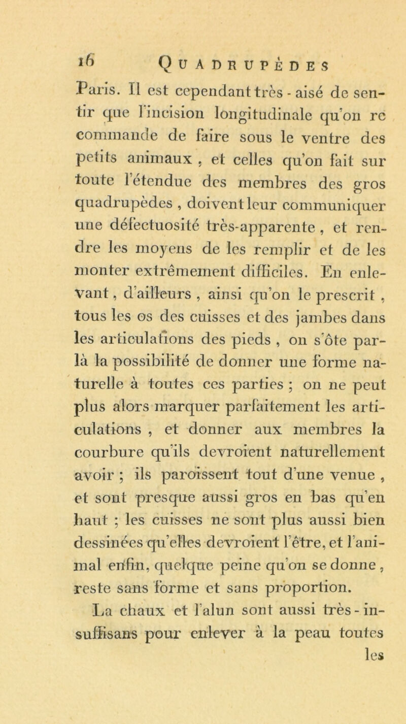 Paris. Il est cependant très - aisé de sen- tir que 1 incision longitudinale qu’on re commande de faire sous le ventre des petits animaux , et celles qu’on fait sur toute letendue des membres des gros quadrupèdes , doivent leur communiquer une défectuosité très-apparente , et ren- dre les moyens de les remplir et de les monter extrêmement difficiles. En enle- vant , d ailleurs , ainsi qu’on le prescrit , tous les os des cuisses et des jambes dans les articulations des pieds , on s'ôte par- la la possibilité de donner une forme na- turelle à toutes ces parties ; on 11e peut plus alors marquer parfaitement les arti- culations , et donner aux membres la courbure qu'ils devroient naturellement avoir ; ils paraissent tout d’une venue , et sont presque aussi gros en bas qu’en liant ; les cuisses ne sont plus aussi bien dessinées qu’elles devroient l’être, et l’ani- mal erifin, quelque peine qu’on se donne , reste sans forme et sans proportion. La chaux et l'alun sont aussi très-in- suffisans pour enlever à la peau toutes les