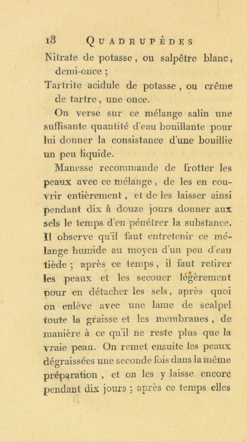 Nitrate de potasse, ou salpêtre blanc, demi-once ; Tartrite acidulé de potasse , ou crème de tartre, une once. On verse sur ce mélange salin une suffisante quantité d’eau bouillante pour lui donner la consistance dune bouillie un peu liquide. Manesse recommande de trotter les peaux avec ce mélange , de les en cou- vrir entièrement, et de les laisser ainsi pendant dix à douze jours donner aux sels le temps d’en pénétrer la substance. Il observe qu'il faut entretenir ce mé- lange humide au moyen d'un peu d’eau tiède ; après ce temps , il faut retirer les peaux et les secouer légèrement pour en détacher les sels, après quoi on enlève avec une lame de scalpel toute la graisse et les membranes , de manière à ce qu’il ne reste plus que la vraie peau. On remet ensuite les peaux dégraissées une seconde fois dans la même préparation , et on les y laisse encore pendant dix jours ; après ce temps elles