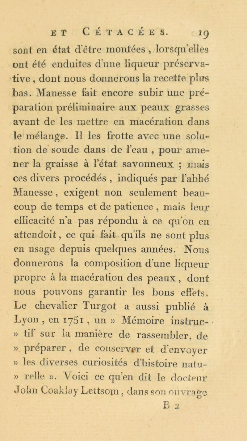 sont en état d’être montées , lorsqu’elles ont été enduites d'une liqueur préserva- tive , dont nous donnerons la recette plus bas. Manesse fait encore subir une pré- paration préliminaire aux peaux grasses avant de les mettre en macération dans le mélange. Il les frotte avec une solu- tion de soude dans de l’eau , pour ame- ner la graisse à fétat savonneux ; mais ces divers procédés , indiqués par l’abbé Manesse, exigent non seulement beau- coup de temps et de patience , mais leur ellicacité n'a pas répondu à ce qu’on en attendoit, ce qui fait qu’ils ne sont plus en usage depuis quelques années. Nous donnerons la composition d’une liqueur propre à la macération des peaux , dont nous pouvons garantir les bons effets. Le chevalier Turgot a aussi publié à Lyon 3 en 1761 , un » Mémoire instruc- » tif sur la manière de rassembler, de ». préparer, de conserver et d’envoyer » les diverses curiosités d’histoire natu- » relie ». Voici ce qu’en dit le docteur John Coakîay Lettsojn , dans son ouvrage B a