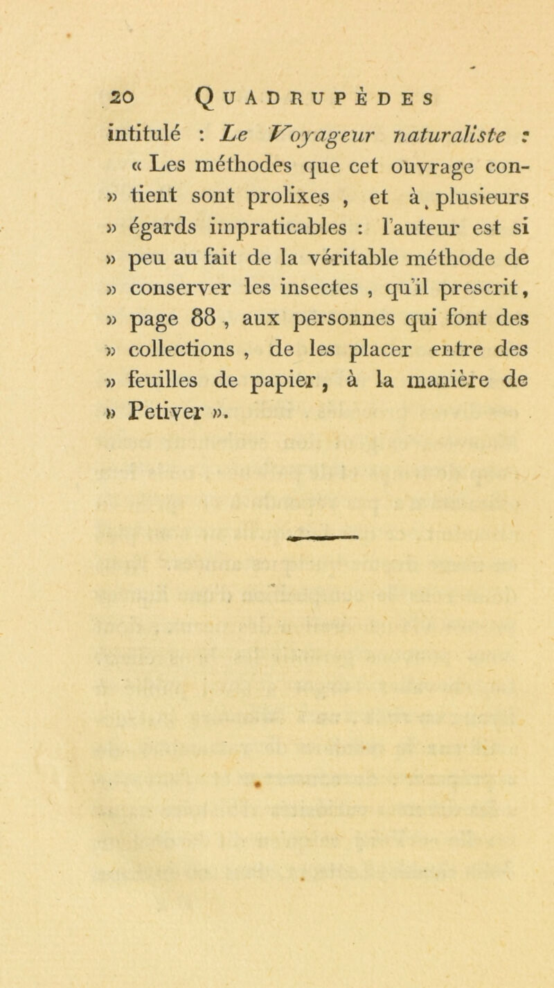 intitulé : Le Voyageur naturaliste : « Les méthodes que cet ouvrage con- » tient sont prolixes , et à t plusieurs » égards impraticables : l’auteur est si » peu au fait de la véritable méthode de » conserver les insectes , qu'il prescrit, » page 88 , aux personnes qui font des >> collections , de les placer entre des » feuilles de papier, à la manière de » Petiyer ».