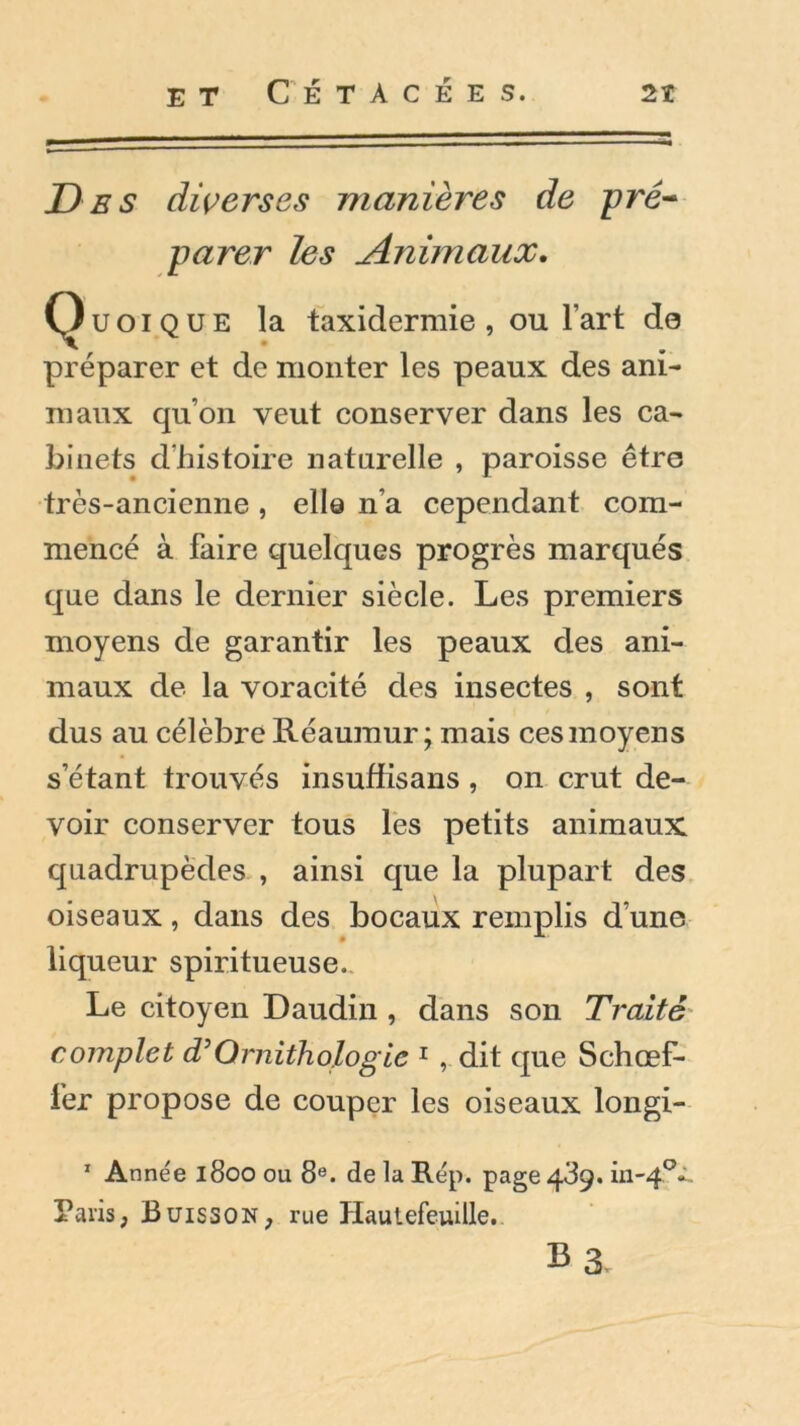 Des diverses manières de pré- parer les Animaux. Quoique la taxidermie, ou l’art do préparer et de monter les peaux des ani- maux qu’on veut conserver dans les ca- binets d’histoire naturelle , paroisse être très-ancienne , elle n’a cependant com- mencé à faire quelques progrès marqués que dans le dernier siècle. Les premiers moyens de garantir les peaux des ani- maux de la voracité des insectes , sont dus au célèbre Réaumur; mais ces moyens s’étant trouvés insuffisans , on crut de- voir conserver tous les petits animaux quadrupèdes , ainsi que la plupart des oiseaux, dans des bocaux remplis d’une # ■** liqueur spiritueuse. Le citoyen Daudin , dans son Traité complet T Ornithologie 1 , dit que Schœf- fer propose de couper les oiseaux longi- 1 Année 1800 ou 8e. de la Rép. page 489. in-40^. Paris, Buisson, rue Hautefeuille.