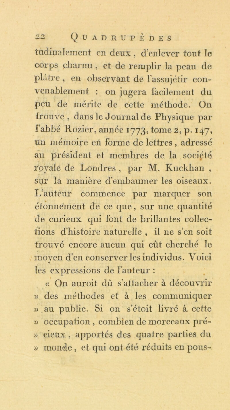 tudinalement en deux, d’enlever tout le corps pharnu, et de remplir la peau de plâtre , en observant de l’assujétir con- venablement : on jugera facilement du peu de mérite de cette méthode. On trouve , dans le Journal de Physique par i’abbé Rozier, année 1773, tome 2, p. 147, un mémoire en forme de lettres, adressé au président et membres de la socipté royale de Londres , par M. Kuckhan , sur la manière d’embaumer les oiseaux. L’auteur commence par marquer son étonnement de ce que, sur une quantité de curieux qui font de brillantes collec- tions d’histoire naturelle , il 11e s’en soit trouvé encore aucun qui eût cherché le moyen d’en conserver les individus. Voici les expressions de l’auteur : « On auroit dû s’attacher à découvrir » des méthodes et à les communiquer 3) au public. Si 011 s’étoit livré à cette 33 occupation , combien de morceaux pré- » cieux, apportés des quatre parties du » monde , et qui ont été réduits en pous-