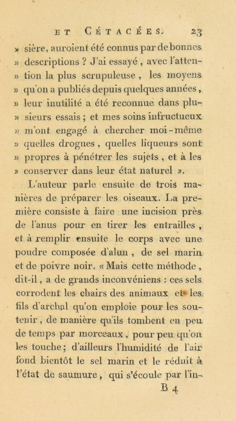 » sière, auroient été connus par de bonnes » descriptions ? J’ai essayé , avec l’atten- » tion la plus scrupuleuse , les moyens » qu’on a publiés depuis quelques années, » leur inutilité a été reconnue dans plu- 3) sieurs essais ; et mes soins infructueux ii m’ont engagé à chercher moi-meme )) quelles drogues , quelles liqueurs sont 33 propres à pénétrer les sujets , et à les 3) conserver dans leur état naturel 33. L’auteur parle ensuite de trois ma- nières de préparer les oiseaux. La pre- mière consiste à faire une incision près de l’anus pour en tirer les entrailles , et à remplir ensuite le corps avec une poudre composée d’alun , de sel marin et de poivre noir. « Mais cette méthode dit-il, a de grands inconvéniens : ces sels corrodent les chairs des animaux et* les fils d’arclial qu’on emploie pour les sou- tenir , de manière qu'ils tombent en peu de temps par morceaux, pour peu qu’on les touche; d’ailleurs l'humidité de l’air fond bientôt le sel marin et le réduit à. Létat de saumure, qui s’écoule par fin- B 4