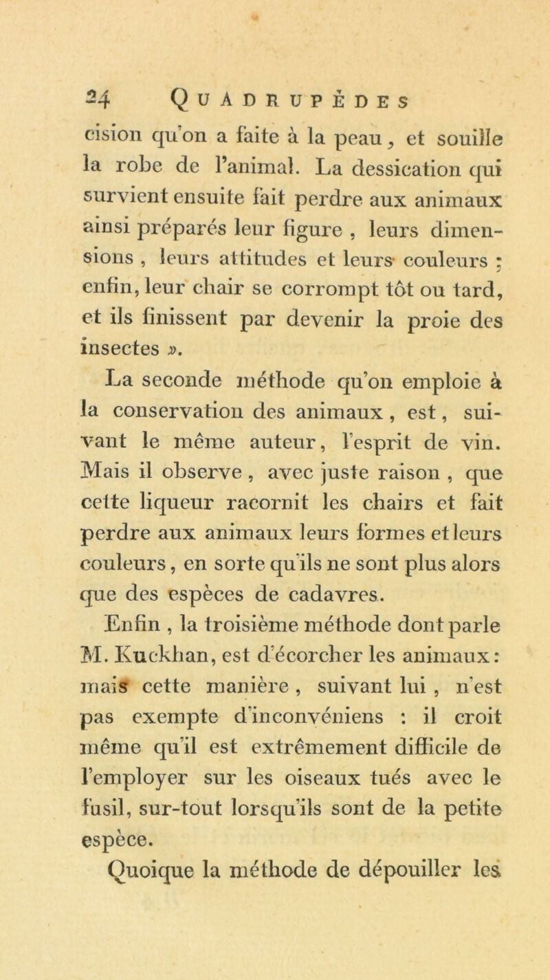 eision qu’on a faite à la peau , et souille la robe de l’animal. La dessication qui survient ensuite fait perdre aux animaux ainsi préparés leur figure , leurs dimen- sions , leurs attitudes et leurs- couleurs : enfin, leur chair se corrompt tôt ou tard, et ils finissent par devenir la proie des insectes ». La seconde méthode qu’on emploie à la conservation des animaux , est, sui- vant le même auteur, l’esprit de vin. Mais il observe , avec juste raison , que cette liqueur racornit les chairs et fait perdre aux animaux leurs formes et leurs couleurs, en sorte qu’ils ne sont plus alors que des espèces de cadavres. Enfin , la troisième méthode dont parle M. Kuckhan, est d’écorcher les animaux: mais cette manière , suivant lui , n'est pas exempte d'inconvéniens : il croit même qu’il est extrêmement difficile de l’employer sur les oiseaux tués avec le fusil, sur-tout lorsqu’ils sont de la petite espèce. Quoique la méthode de dépouiller les