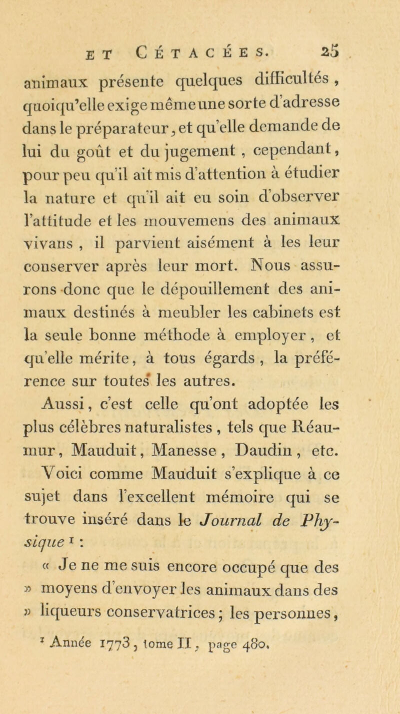 animaux présente quelques difficultés , quoiqu’elle exige mêmeune sorte d adresse dans le préparateur , et quelle demande de lui du goût et du jugement , cependant, pour peu quil ait mis d attention à étudier la nature et qu’il ait eu soin d observer l’attitude et les mouvemens des animaux vivans , il parvient aisément à les leur conserver après leur mort. Nous assu- rons donc que le dépouillement des ani- maux destinés à meubler les cabinets est la seule bonne méthode à employer , et quelle mérite, à tous égards , la préfé- rence sur toutes' les autres. Aussi, c’est celle qu’ont adoptée les plus célèbres naturalistes , tels que Réau- mur, Mauduit, Manesse , Daudin, etc. \ oici comme Mauduit s’explique à ce sujet dans l’excellent mémoire qui se trouve inséré dans le Journal de Phy- sique 1 : « Je ne me suis encore occupé que des » moyens d envoyer les animaux dans des « liqueurs conservatrices ; les personnes, 1 Année 1773, tome II, page 480.