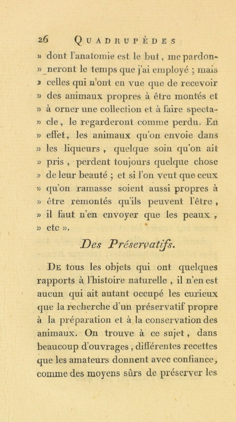 » dont l’anatomie est le but, mepardon- » neront le temps que j’ai employé ; mais j celles qui n’ont en vue que de recevoir » des animaux propres à être montés et » à orner une collection et à faire specta- » cle, le regarderont comme perdu. En » effet, les animaux qu’on envoie dans w les liqueurs , quelque soin qu’on ait » pris , perdent toujours quelque chose » de leur beauté ; et si l’on veut que ceux » qu’on ramasse soient aussi propres à » être remontés qu’ils peuvent l’être , » il faut n’en envoyer que les peaux , )) etc ». Des Préservatifs. De tous les objets qui ont quelques rapports à l’histoire naturelle , il n’en est aucun qui ait autant occupé les curieux que la recherche d’un préservatif propre à la préparation et à la conservation des animaux. On trouve à ce sujet, dans beaucoup d’ouvrages , differentes recettes que les amateurs donnent avec confiance^ comme des moyens sûrs de préserver les