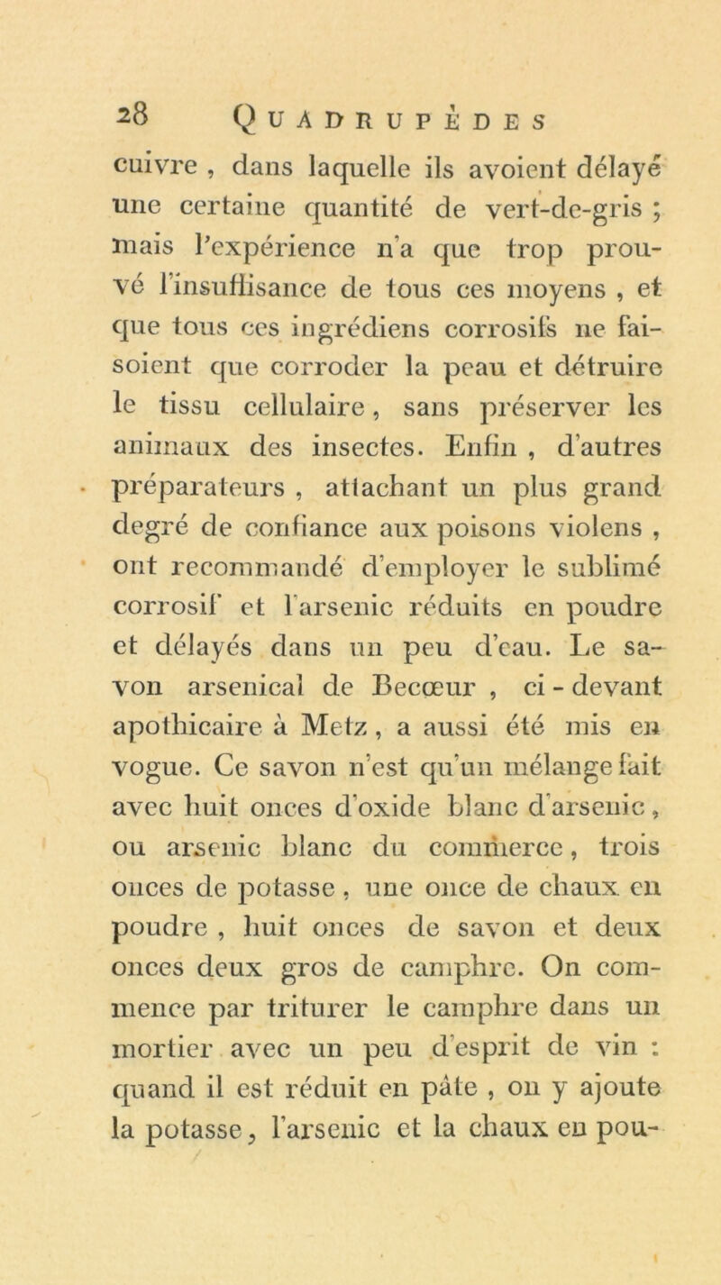 cuivre , dans laquelle ils avoient délayé une certaine quantité de vert-de-gris ; mais l’expérience n’a que trop prou- vé linsuffisance de tous ces moyens , et que tous ces ingrédiens corrosifs ne fai- soient que corroder la peau et détruire le tissu cellulaire, sans préserver les animaux des insectes. Enfin , d’autres • préparateurs , attachant un plus grand degré de confiance aux poisons violens , ont recommandé d’employer le sublimé corrosif et farsenic réduits en poudre et délayés dans un peu d’eau. Le sa- von arsenical de Becœur , ci - devant apothicaire à Metz, a aussi été mis en vogue. Ce savon n’est qu’un mélange fait avec huit onces d’oxide blanc d arsenic, ou arsenic blanc du comriiercc, trois onces de potasse , une once de chaux, en poudre , huit onces de savon et deux onces deux gros de camphre. On com- mence par triturer le camphre dans un mortier avec un peu desprit de vin : quand il est réduit en pâte , on y ajoute la potasse, l’arsenic et la chaux en pou- I