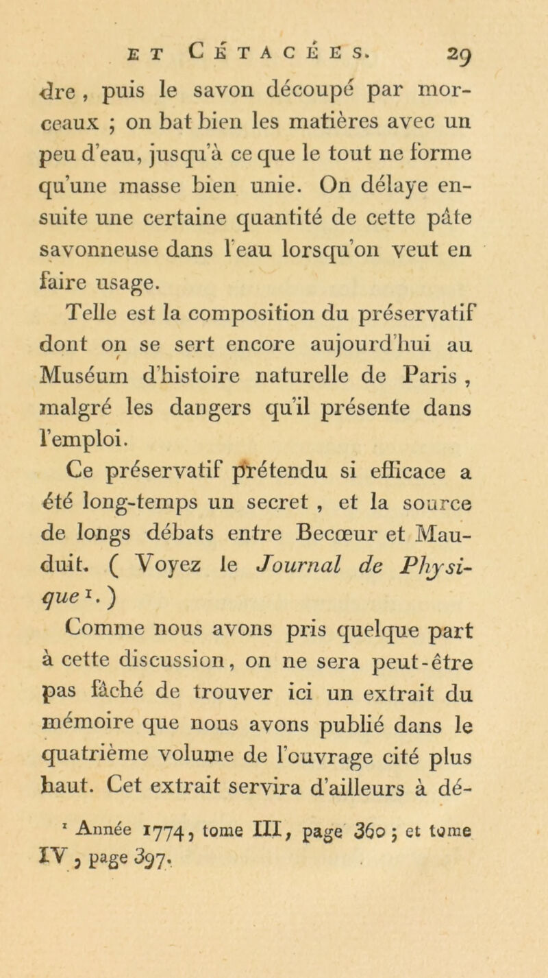 dre , puis le savon découpé par mor- ceaux ; on bat bien les matières avec un peu d’eau, jusqu’à ce que le tout ne forme qu’une masse bien unie. On délaye en- suite une certaine quantité de cette pâte savonneuse dans l'eau lorsqu’on veut en faire usage. Telle est la composition du préservatif dont on se sert encore aujourd’hui au Muséum d’histoire naturelle de Paris , malgré les daugers qu’il présente dans l’emploi. Ce préservatif prétendu si efficace a été long-temps un secret , et la source de longs débats entre Becœur et Mau- duit. ( Voyez le Journal de Physi- que r. ) Comme nous avons pris quelque part à cette discussion, on ne sera peut-être pas fâché de trouver ici un extrait du mémoire que nous avons publié dans le quatrième volume de l’ouvrage cité plus haut. Cet extrait servira d’ailleurs à dé- 1 Année 1774, tome III, page 36o ; et tome IV 3 page 397.