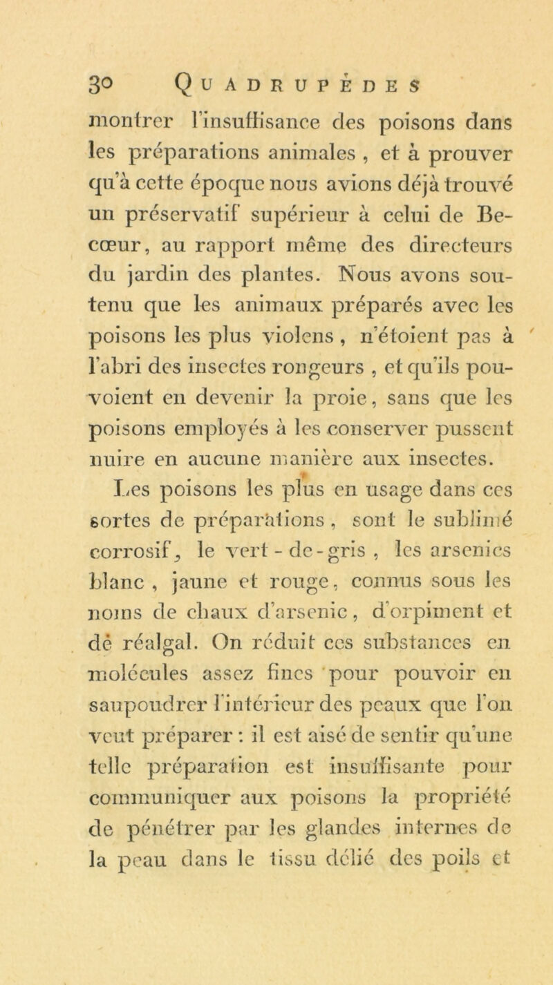 montrer l’insuffisance des poisons dans les préparations animales , et à prouver qu’à cette époque nous avions déjà trouvé un préservatif supérieur à celui de Be- cœur, au rapport même des directeurs du jardin des plantes. Nous avons sou- tenu que les animaux préparés avec les poisons les plus violons , n’étoient pas à l’abri des insectes rongeurs , et qu'ils pou- voient en devenir la proie, sans que les poisons employés à les conserver pussent nuire en aucune manière aux insectes. Les poisons les plus en usage dans ces sortes de préparations , sont le sublimé corrosif 3 le vert - de - gris , les arsenics blanc, jaune et rouge, connus sous les noms de chaux d’arsenic, d’orpiment et dé réalgal. On réduit ces substances en molécules assez fines pour pouvoir en saupoudrer l’intérieur des peaux que l’on veut préparer : il est aisé de sentir qu’une telle préparation est insuffisante pour communiquer aux poisons la propriété de pénétrer par les glandes internes de la peau dans le tissu délié des poils et