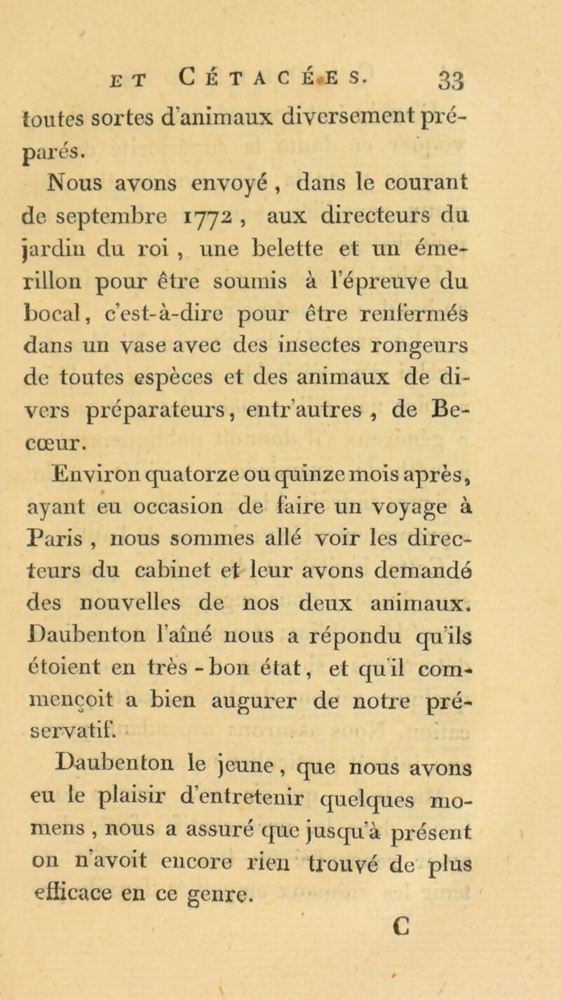 toutes sortes d’animaux diversement pré- parés. Nous avons envoyé , dans le courant de septembre 1772 , aux directeurs du jardin du roi , une belette et un éme- rillon pour être soumis à l’épreuve du bocal, c’est-à-dire pour être renfermés dans un vase avec des insectes rongeurs de toutes espèces et des animaux de di- vers préparateurs, entr’autres , de Be- cœur. Environ quatorze ou quinze mois après, ayant eu occasion de faire un voyage à Paris , nous sommes allé voir les direc- teurs du cabinet et leur avons demandé des nouvelles de nos deux animaux. Daubenton l’aîné nous a répondu qu’ils étoient en très-bon état, et qu’il com- mençoit a bien augurer de notre pré- servatif. Daubenton le jeune, que nous avons eu le plaisir d’entretenir quelques mo- mens , nous a assure que jusqu’à présent on n avoit encore rien trouvé de plus efücace en ce genre. C