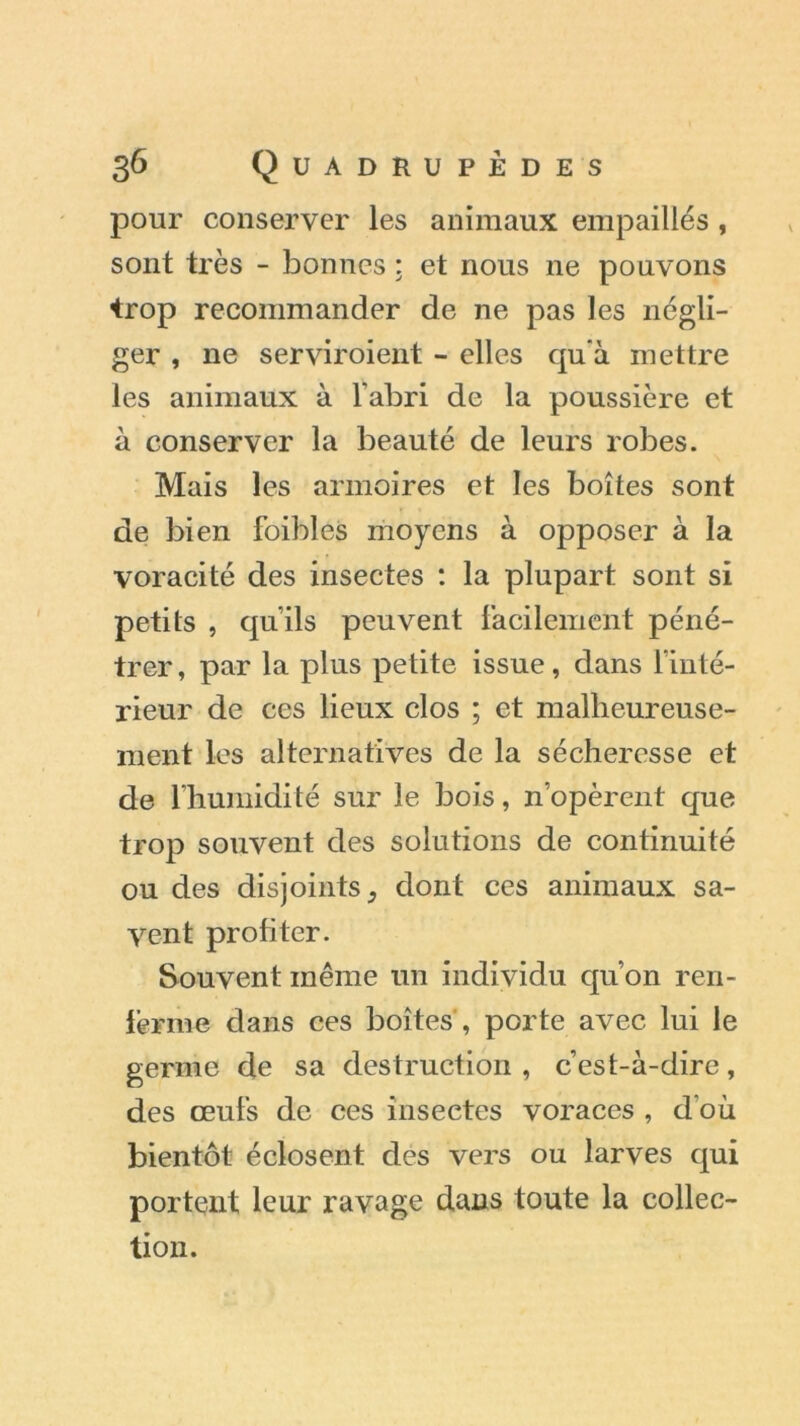 pour conserver les animaux empaillés, sont très - bonnes : et nous ne pouvons •trop recommander de ne pas les négli- ger , ne serviroient - elles qu'à mettre les animaux à l’abri de la poussière et à conserver la beauté de leurs robes. Mais les armoires et les boîtes sont de bien foibles moyens à opposer à la voracité des insectes : la plupart sont si petits , qu’ils peuvent facilement péné- trer , par la plus petite issue, dans l’inté- rieur de ces lieux clos ; et malheureuse- ment les alternatives de la sécheresse et de l’humidité sur le bois, n’opèrent que trop souvent des solutions de continuité ou des disjoints, dont ces animaux sa- vent profiter. Souvent même un individu qu’on ren- ferme dans ces boîtes , porte avec lui le germe de sa destruction , c’est-à-dire, des œufs de ces insectes voraces , d’où bientôt éclosent des vers ou larves qui portent leur ravage dans toute la collec- tion.