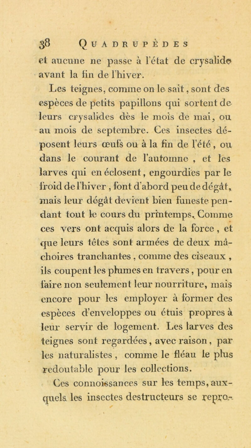 et aucune ne passe à l’état de crysalid© avant la fin de l’hiver. Les teignes, comme on le sait, sont des espèces de petits papillons qui sortent de leurs crysalides dès le mois de mai, ou au mois de septembre. Ces insectes dé- posent leurs œufs ou à la fin de l’été , ou dans le courant de l’automne , et les larves qui en éclosent, engourdies par le l'roid de l’hiver , font d’abord peu de dégât, mais leur dégât devient bien funeste pen- dant tout le cours du printemps. Connue ces vers ont acquis alors de la force, et que leurs têtes sont armées de deux mâ- choires tranchantes , comme des ciseaux , ils coupent les phimes en travers, pour en faire non seulement leur nourriture, mais encore pour les employer à former des espèces d’enveloppes ou étuis propres à leur servir de logement. Les larves des teignes sont regardées, avec raison, pâl- ies naturalistes , connue le fléau le plus redoutable pour les collections. Ces connoissances sur les temps, aux- quels les insectes destructeurs se repro.-.