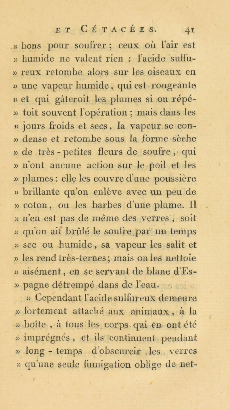 » bons pour soufrer ; ceux où l’air est 33 humide ne valent rien : l’acide sulfu- » reux retombe alors sur les oiseaux en 3) une vapeur humide, qui est rongeante 33 et qui gatcroit les plumes si 011 répé- 3) toit souvent l’opération ; mais dans les ») jours froids et secs, la vapeur se con- » dense et retombe sous la forme sèche 3) de très - petites fleurs de soufre , qui 33 n'ont aucune action sur le poil et les 3) plumes : elle les couvre d’une poussière 3) brillante qu’on enlève avec un peu de 3) coton, ou les barbes d’une plume. Il 3) n’en est pas de même des verres , soit 33 qu’on ait brûlé le soufre par un temps 3) sec ou humide, sa vapeur les salit et 3) les rend très-ternes ; mais on les nettoie 3) aisément, en se servant de blanc cl’Es- » pagne détrempé dans de l’eau. 33 Cependant l’acide sulfureux demeure 33 fortement attaché aux animaux, à la 33 boîte , à tous lès corps qui en ont été 33 imprégnés , et ils continuent pendant 33 long - temps d’obscurcir les verres 33 qu’une seule fumigation oblige de net-