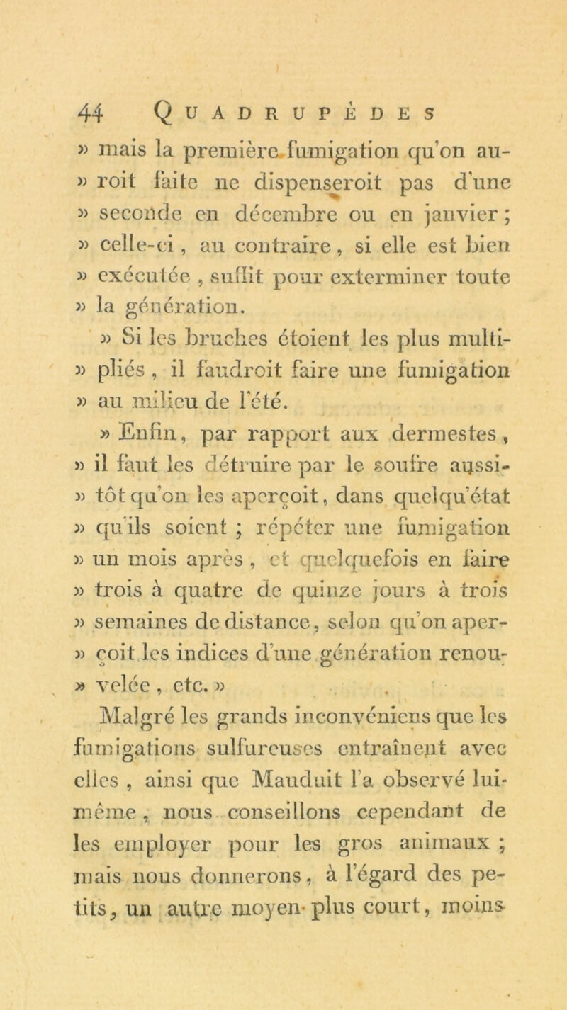 » mais la première .fumigation qu’on au- » roit faite ne dispenseroit pas d’une » seconde en décembre ou en janvier ; 33 cell e-ei, au contraire, si elle est bien 33 exécutée , sullit pour exterminer toute 33 la génération. 33 Si les bruches ctoicnt les plus mulli- 33 pliés , il faudroit faire une fumigation 33 au milieu de l'été. >3 Enfin, par rapport aux dermestes, » il faut les détruire par le soufre aussi- 33 tôt qu’on les aperçoit, dans quelqu’état 33 qu ils soient ; répéter une fumigation 3) un mois après , ci quelquefois en faire 3) trois à quatre de quinze jours à trois 3) semaines de distance, selon qu’on aper- 33 coit les indices d une génération renou- » velée , etc. » Malgré les grands inconvéniens que les fumigations sulfureuses entraînent avec elles , ainsi que Mauduit fa observé lui- même , nous conseillons cependant de les employer pour les gros animaux ; mais nous donnerons, à 1 egard des pe- tits , un autre moyen-plus court, moins