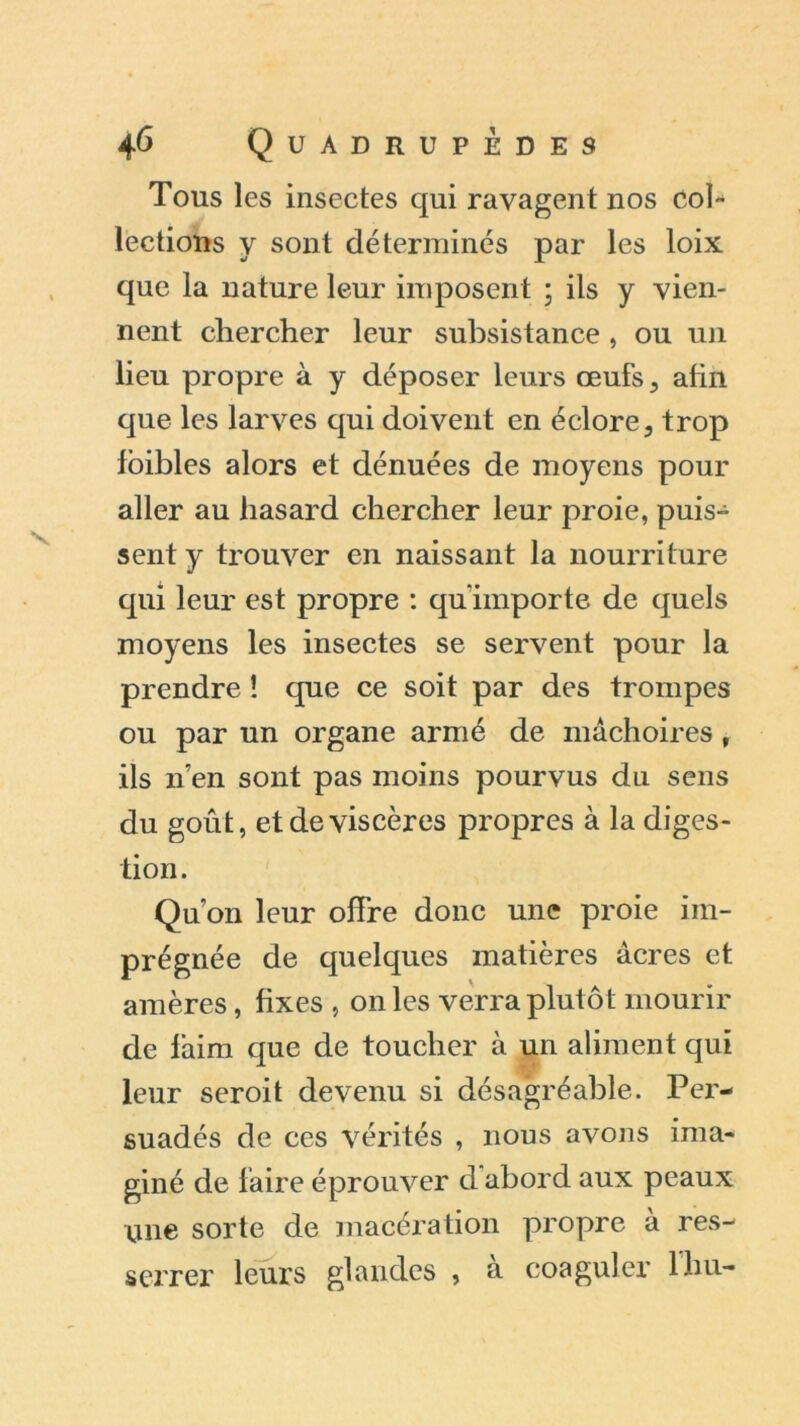 Tous les insectes qui ravagent nos Col- lections y sont déterminés par les loix que la nature leur imposent ; ils y vien- nent chercher leur subsistance , ou un lieu propre à y déposer leurs œufs , afin que les larves qui doivent en éclore, trop ioibles alors et dénuées de moyens pour aller au hasard chercher leur proie, puis- sent y trouver en naissant la nourriture qui leur est propre : qu'importe de quels moyens les insectes se servent pour la prendre ! que ce soit par des trompes ou par un organe armé de mâchoires , ils n’en sont pas moins pourvus du sens du goût, et de viscères propres à la diges- tion. Qu’on leur offre donc une proie im- prégnée de quekjues matières âcres et amères, fixes , on les verra plutôt mourir de faim que de toucher à un aliment qui leur seroit devenu si désagréable. Per- suadés de ces vérités , nous avons ima- giné de faire éprouver d abord aux peaux une sorte de macération propre à res- serrer leurs glandes , à coaguler lhu-