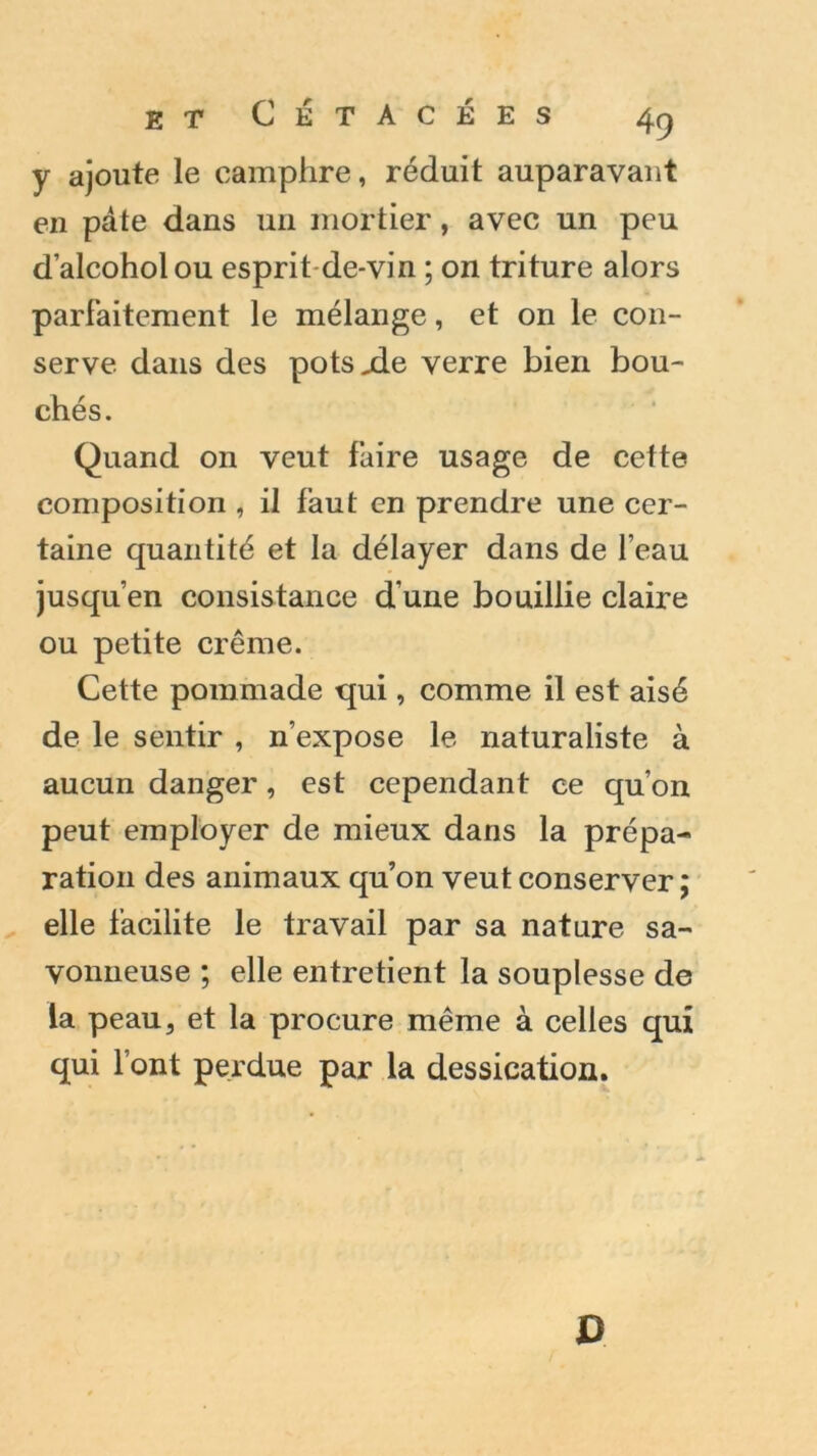 y ajoute le camphre, réduit auparavant en pâte dans un mortier, avec un peu d’alcoholou esprit de-vin ; on triture alors parfaitement le mélange, et on le con- serve dans des pots.de verre bien bou- chés. Quand on veut faire usage de cette composition , il faut en prendre une cer- taine quantité et la délayer dans de l’eau jusqu’en consistance d’une bouillie claire ou petite crème. Cette pommade qui, comme il est aisé de le sentir , n’expose le naturaliste à aucun danger, est cependant ce qu’on peut employer de mieux dans la prépa- ration des animaux qu’on veut conserver ; elle facilite le travail par sa nature sa- vonneuse ; elle entretient la souplesse de la peau, et la procure même à celles qui qui l’ont perdue par la dessication. D