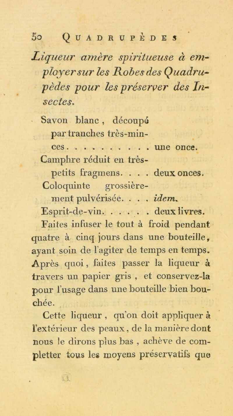 Liqueur amère spiritueuse à em- ployer sur les Robes des Quadru- pèdes pour les préserver des In- sectes. Savon blanc , découpé par tranches très-min- ces ....... . . . une once. Camphre réduit en très- petits fragmens. . . . deux onces. Coloquinte grossière- ment pulvérisée. . . , idem. Esprit-de-vin. .... . deux livres. Faites infuser le tout à froid pendant quatre à cinq jours dans une bouteille, ayant soin de l’agiter de temps en temps. Après quoi, faites passer la liqueur à travers un papier gris , et conservez-la pour l’usage dans une bouteille bien bou- chée. Cette liqueur , qu’on doit appliquer à l’extérieur des peaux, de la manière dont nous le dirons plus bas , achève de com- pléter tous les moyens préservatifs que