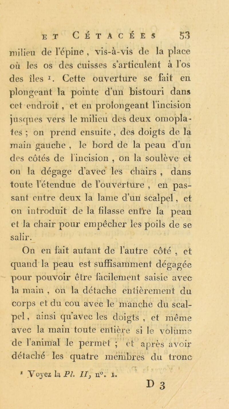 milieu de l’épine , vis-à-vis de la place où les os des cuisses s’articulent à l’os des îles 1. Cette ouverture se fait en plongeant la pointe d’un bistouri dans cet endroit , et en prolongeant 1 incision juscpies vers le milieu des deux omopla- tes ; on prend ensuite , des doigts de la main gauche , le bord de la peau d’un des côtés de lincision , on la soulève et on la dégage d’avec les chairs , dans toute Vétendue de l’ouverture , en pas- sant entre deux la lame d’un scalpel, et on introduit de la filasse entre la peau et la chair pour empêcher les poils de se salir. On en fait autant de l’autre côté , et quand la peau est suffisamment dégagée pour pouvoir être facilement saisie avec la main , on la détache entièrement du corps et du cou avec le manche du scal- pel , ainsi qu’avec les doigts , et même avec la main toute entière si le volume de l’animal le permet ; et après avoir détaché les quatre membres du tronc 1 .Voyez U PL II, n°. x. d 3