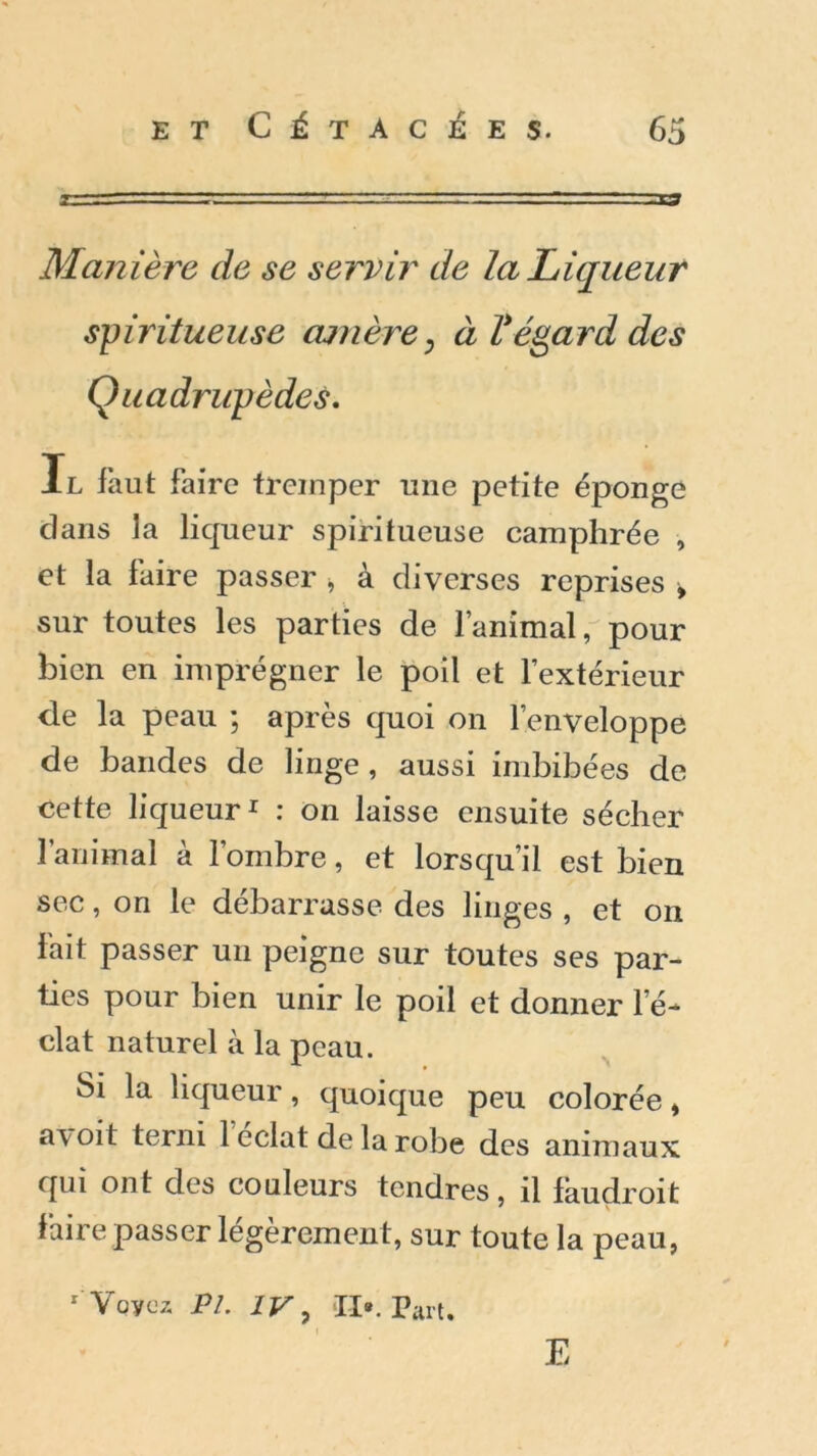 Manière de se servir de la Liqueur spiritueuse amère, à l*égard des Quadrupèdes. Il faut faire tremper une petite éponge dans la liqueur spiritueuse camphrée , et la faire passer , à diverses reprises > sur toutes les parties de l’animal, pour bien en imprégner le poil et l’extérieur de la peau ; après quoi on l’enveloppe de bandes de linge , aussi imbibées de cette liqueur1 : on laisse ensuite sécher l’animal à l’ombre, et lorsqu’il est bien sec, on le débarrasse des linges , et on fait passer un peigne sur toutes ses par- ties pour bien unir le poil et donner l’é- clat naturel à la peau. Si la liqueur, quoique peu colorée, a\ oit terni 1 éclat de la robe des animaux qui ont des couleurs tendres, il faudroit faire passer légèrement, sur toute la peau, 1 Voyez PL IV, II». Part. E