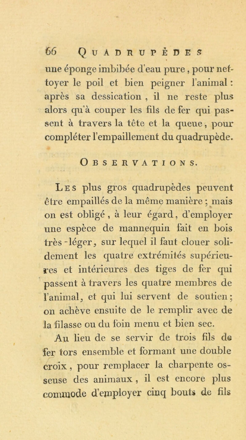 une éponge imbibée d'eau pure , pour net- toyer le poil et bien peigner l’animal : après sa dessication , il ne reste plus alors qu'à couper les fils de fer qui pas- sent à travers la tête et la queue, pour compléter l’empaillement du quadrupède. Observations. Les plus gros quadrupèdes peuvent être empaillés de la même manière ; mais on est obligé , à leur égard, d’employer une espèce de mannequin fait en bois très-léger5 sur lequel il faut clouer soli- dement les quatre extrémités supérieu- res et intérieures des tiges de fer qui passent à travers les quatre membres de familial^ et qui lai servent de soutien; on achève ensuite de le remplir avec de la filasse ou du foin menu et bien sec. Au lieu de se servir de trois fils de fer tors ensemble et formant une double croix, pour remplacer la charpente os- seuse des animaux , il est encore plus commode d’employer cinq bouts de fils