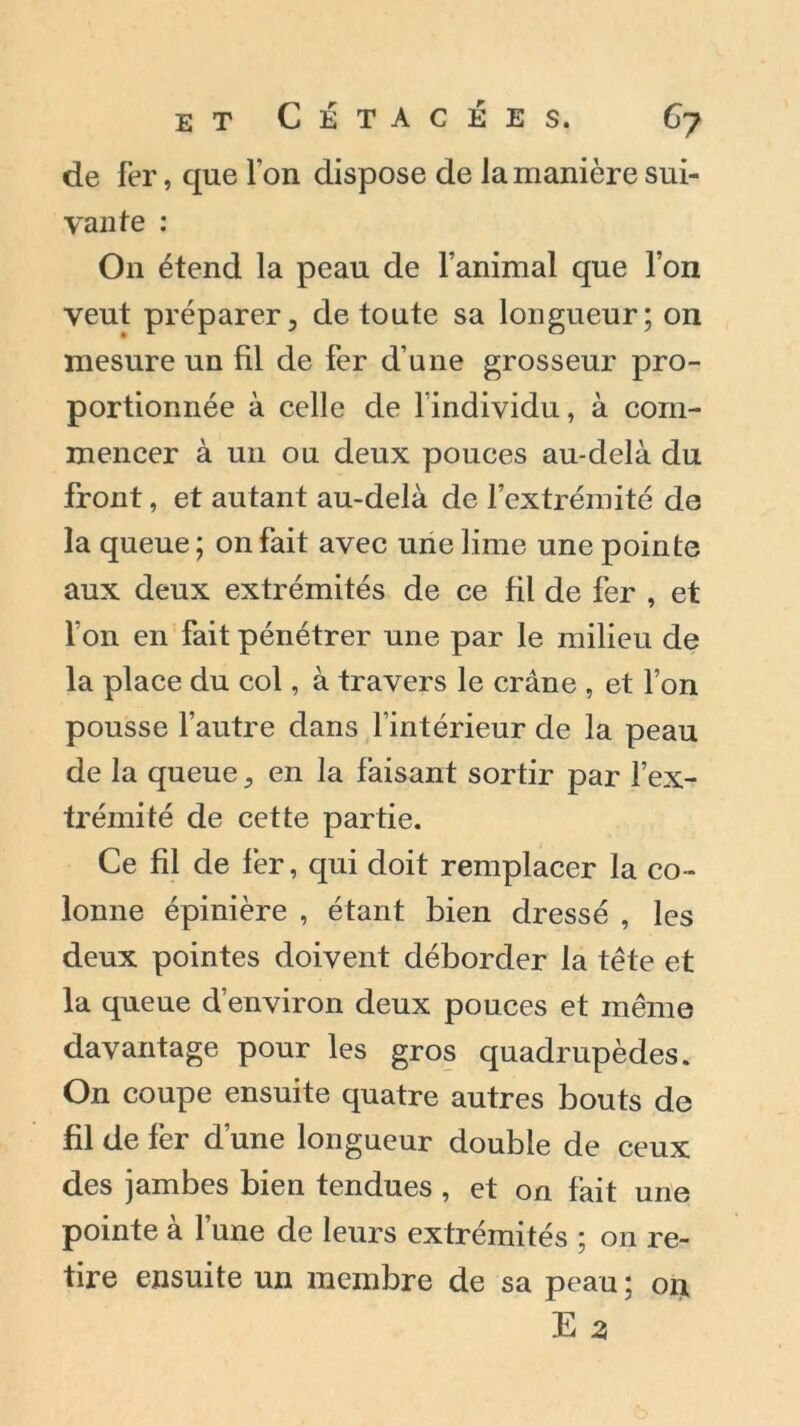 de fer, que Ton dispose de la manière sui- vante : On étend la peau de l’animal que l’on veut préparer, de toute sa longueur; on mesure un fil de fer d’une grosseur pro- portionnée à celle de l’individu, à com- mencer à un ou deux pouces au-delà du front, et autant au-delà de l’extrémité de la queue ; on fait avec une lime une pointe aux deux extrémités de ce fil de fer , et fon en fait pénétrer une par le milieu de la place du col, à travers le crâne , et l’on pousse l’autre dans l’intérieur de la peau de la queue, en la faisant sortir par l’ex- trémité de cette partie. Ce fil de fer, qui doit remplacer la co- lonne épinière , étant bien dressé , les deux pointes doivent déborder la tête et la queue d’environ deux pouces et même davantage pour les gros quadrupèdes. On coupe ensuite quatre autres bouts de fil de fer d’une longueur double de ceux des jambes bien tendues , et on fait une pointe à l’une de leurs extrémités ; on re- tire ensuite un membre de sa peau; on, E 3