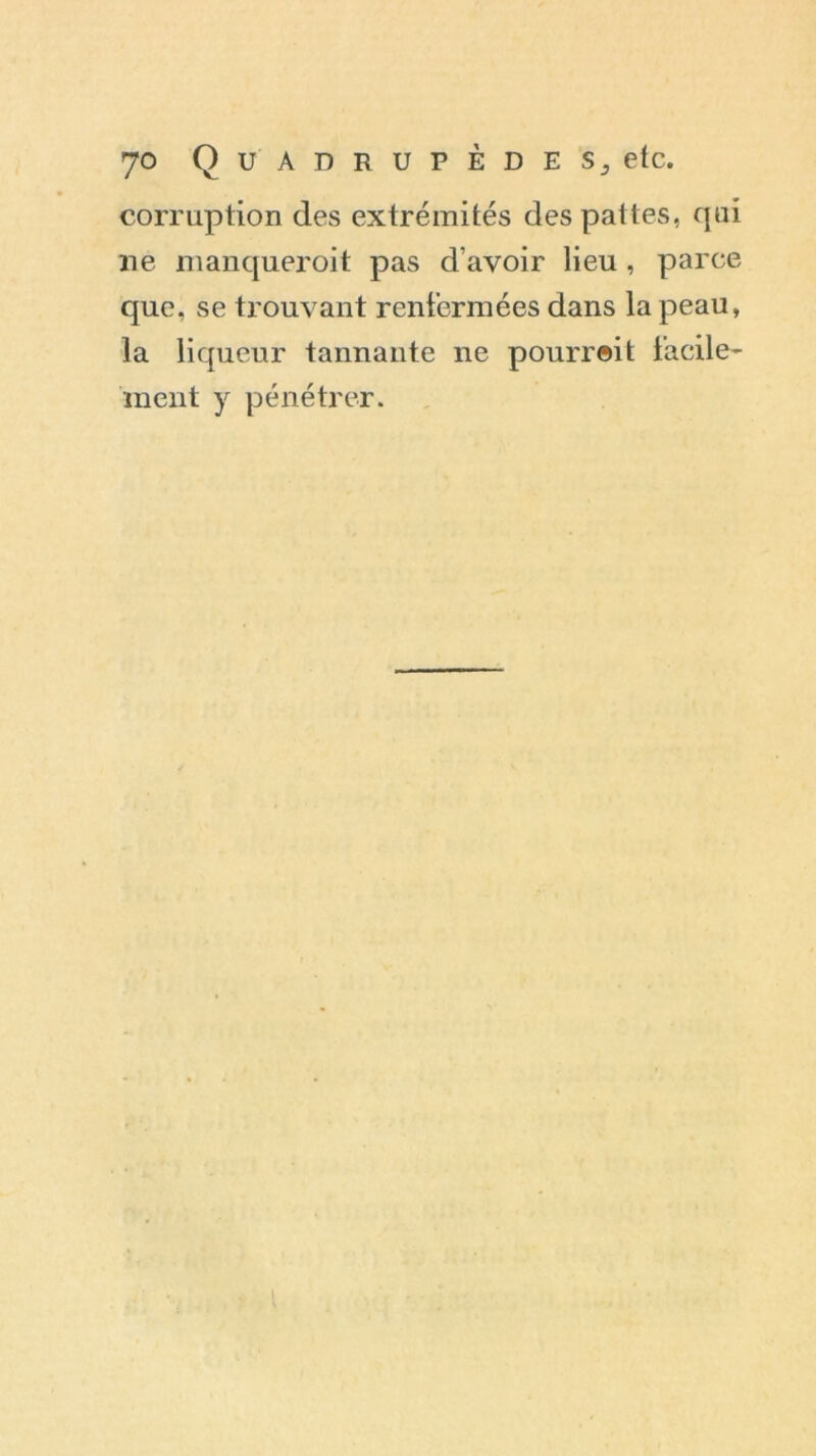 corruption des extrémités des pattes, qui ne manqueroit pas d’avoir lieu , parce que, se trouvant renfermées dans la peau, la liqueur tannante ne pourrait facile- ment y pénétrer.