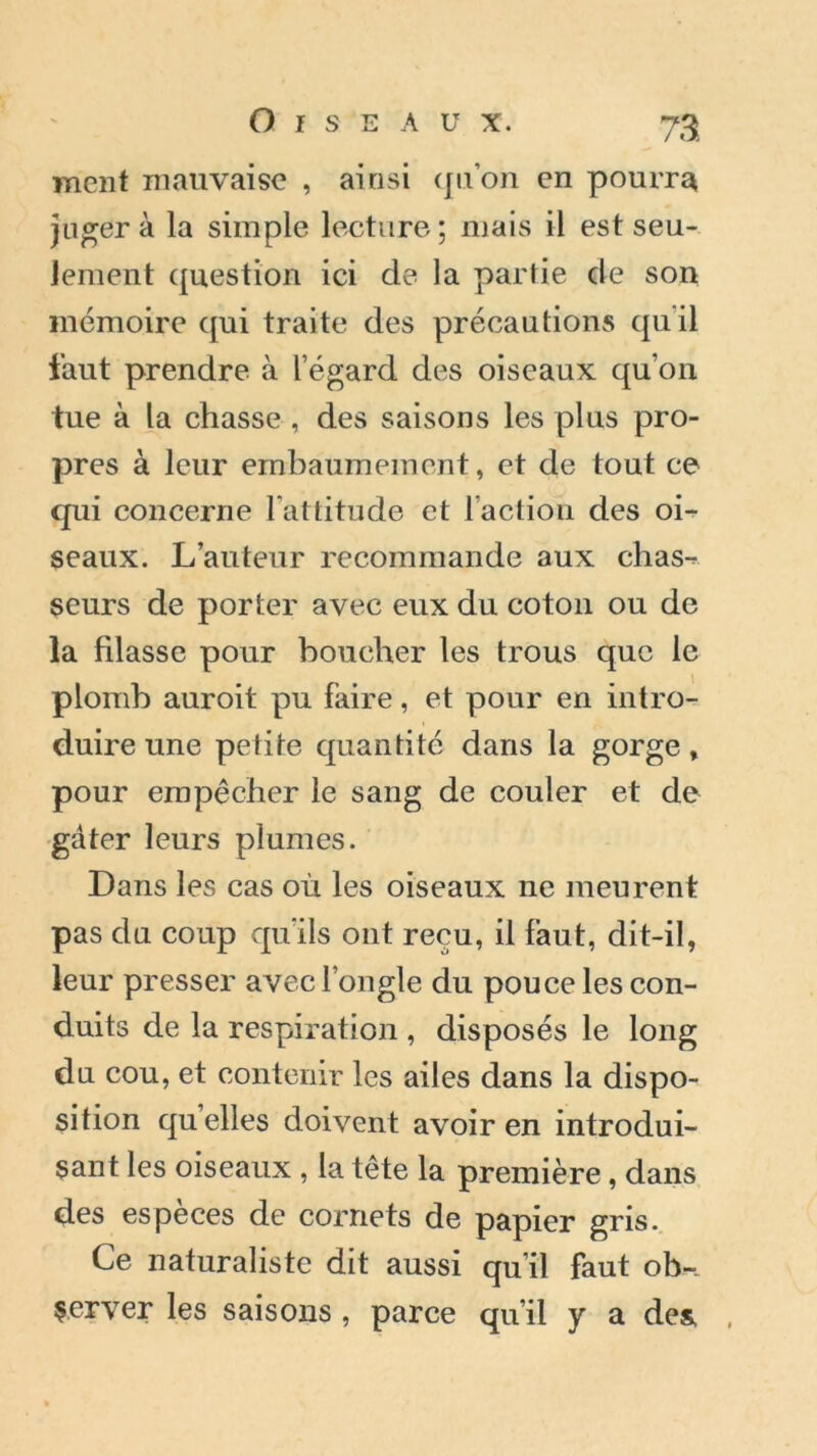 ment mauvaise , ainsi qu’on en pourra juger à la simple lecture ; mais il est seu- lement question ici de la partie de son mémoire qui traite des précautions quil faut prendre à l’égard des oiseaux qu’on tue à la chasse , des saisons les plus pro- pres à leur embaumement, et de tout ce qui concerne l’attitude et l’action des oi- seaux. L’auteur recommande aux chas- seurs de porter avec eux du coton ou de la filasse pour boucher les trous que le plomb auroit pu faire, et pour en intro- duire une petite quantité dans la gorge, pour empêcher le sang de couler et de gâter leurs plumes. Dans les cas où les oiseaux ne meurent pas du coup qu’ils ont reçu, il faut, dit-il, leur presser avec l’ongle du pouce les con- duits de la respiration , disposés le long du cou, et contenir les ailes dans la dispo- sition quelles doivent avoir en introdui- sant les oiseaux , la tête la première, dans des especes de cornets de papier gris. Ce naturaliste dit aussi qu’il faut ob- server les saisons , parce qu’il y a des,