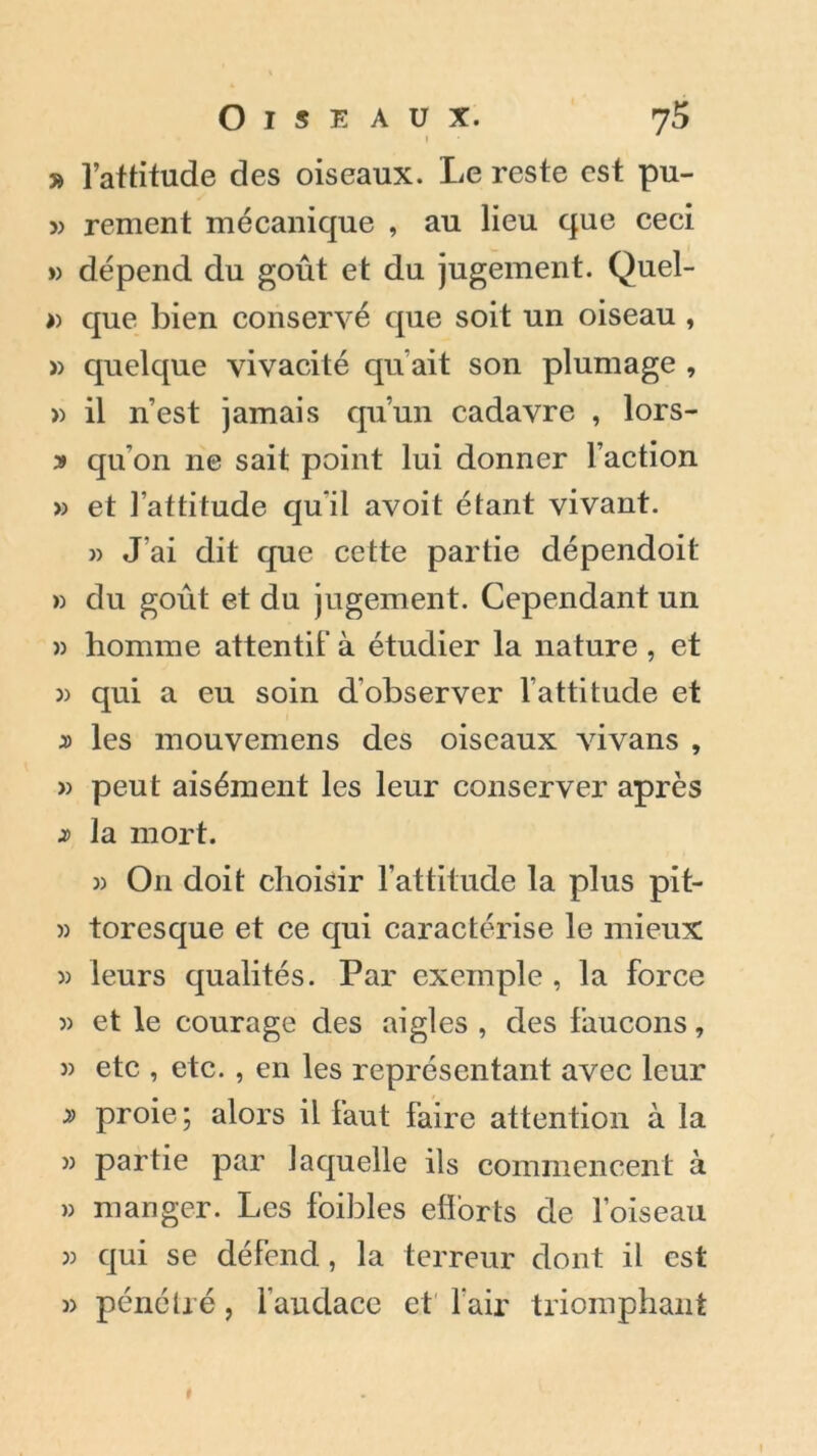 » l’attitude des oiseaux. Le reste est pu- » renient mécanique , au lieu que ceci » dépend du goût et du jugement. Quel- » que bien conservé que soit un oiseau , » quelque vivacité qu’ait son plumage , » il n’est jamais qu’un cadavre , lors- ■» qu'on ne sait point lui donner l’action » et l’attitude qu'il avoit étant vivant. » J'ai dit que cette partie dépendoit » du goût et du jugement. Cependant un » homme attentif à étudier la nature , et » qui a eu soin d'observer l’attitude et » les mouvemens des oiseaux vivans , » peut aisément les leur conserver après la mort. » O11 doit choisir l’attitude la plus pit- » tores que et ce qui caractérise le mieux » leurs qualités. Par exemple , la force » et le courage des aigles , des faucons, » etc , etc. , en les représentant avec leur » proie; alors il faut faire attention à la » partie par laquelle ils commencent à » manger. Les foibles efforts de l’oiseau » qui se défend, la terreur dont il est » pénétré, l'audace et l'air triomphant I