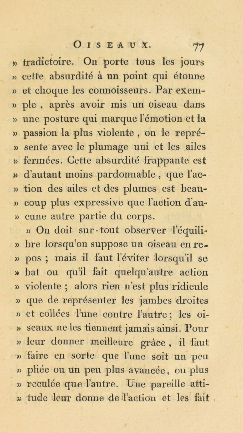 » tradictoire. On porte tous les jours » cette absurdité à un point qui étonne » et choque les connoisseurs. Par exein- » pie , après avoir mis un oiseau dans » une posture qui marque rémotion et la » passion la plus violente , on le repré- » sente avec le plumage uui et les ailes » fermées. Cette absurdité frappante est » d’autant moins pardonnable, que lac- w tion des ailes et des plumes est beau- » coup plus expressive que l’action d’au- » cune autre partie du corps. » On doit sur-tout observer l’équili- » bre lorsqu’on suppose un oiseau en re- » pos ; mais il faut l’éviter lorsqu’il se » bat ou qu’il fait quelqu’autre action » violente ; alors rien n’est plus ridicule que de représenter les jambes droites » et collées l’une contre l’autre; les oi- » seaux ne les tiennent jamais ainsi. Pour » leur donner meilleure grâce , il faut » faire en sorte que l’une soit un peu « pliée ou un peu plus avancée, ou plus » reculée que l’autre. Une pareille atti- » tude leur donne de faction et les fait