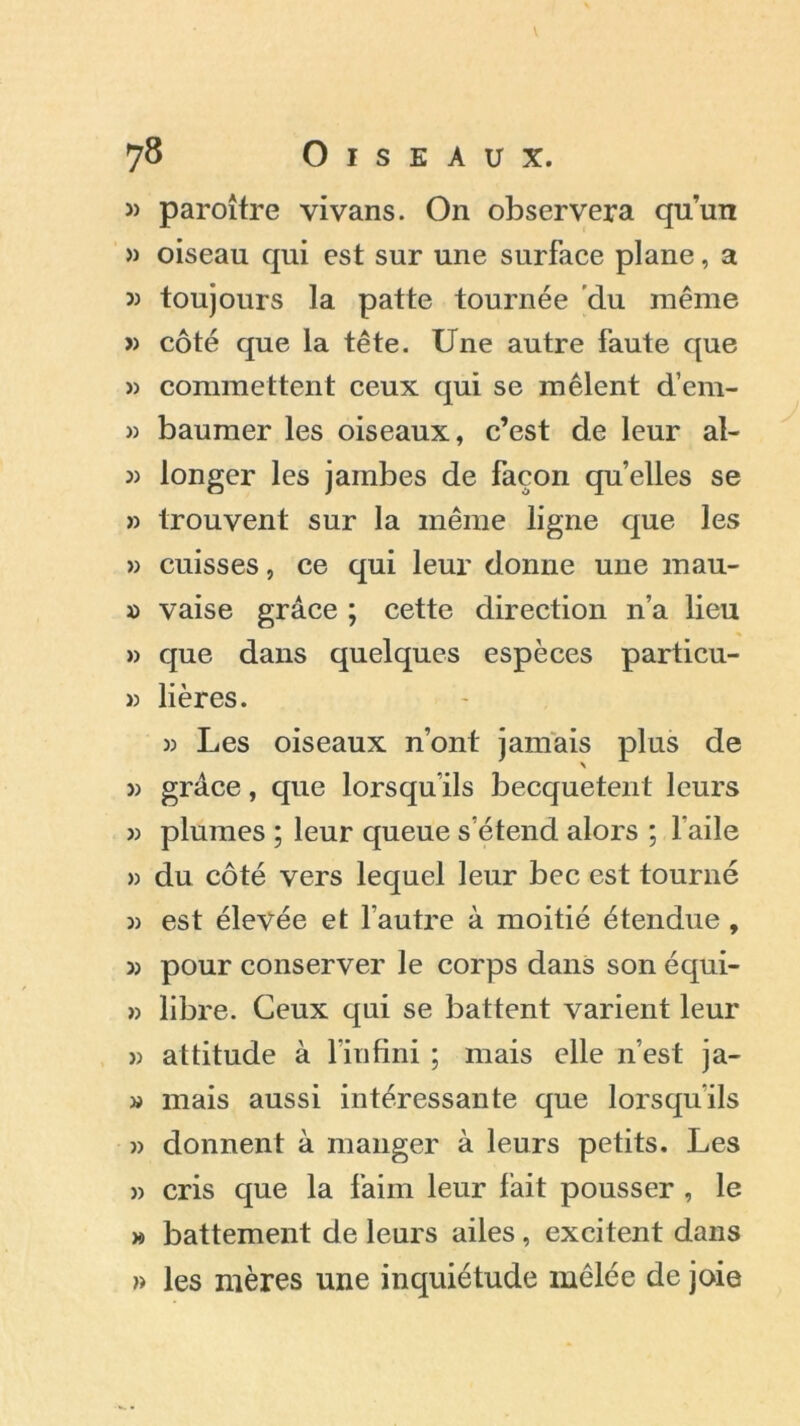 » paroître vivans. On observera qu’un » oiseau qui est sur une surface plane, a » toujours la patte tournée du même « côté que la tête. Une autre faute que » commettent ceux qui se mêlent d’em- » baumer les oiseaux, c’est de leur al- 33 longer les jambes de façon quelles se » trouvent sur la même ligne que les » cuisses, ce qui leur donne une mau- » vaise grâce ; cette direction n’a lieu » que dans quelques espèces particu- » lières. » Les oiseaux n’ont jamais plus de 33 grâce, que lorsqu’ils becquetent leurs j) plumes ; leur queue s’étend alors ; l’aile » du côté vers lequel leur bec est tourné 3) est élevée et l'autre à moitié étendue , 3) pour conserver le corps dans son équi- » libre. Ceux qui se battent varient leur 33 attitude à l’infini ; mais elle n’est ja- 33 mais aussi intéressante que lorsqu’ils 33 donnent à manger à leurs petits. Les 33 cris que la faim leur fait pousser , le » battement de leurs ailes, excitent dans » les mères une inquiétude mêlée de joie