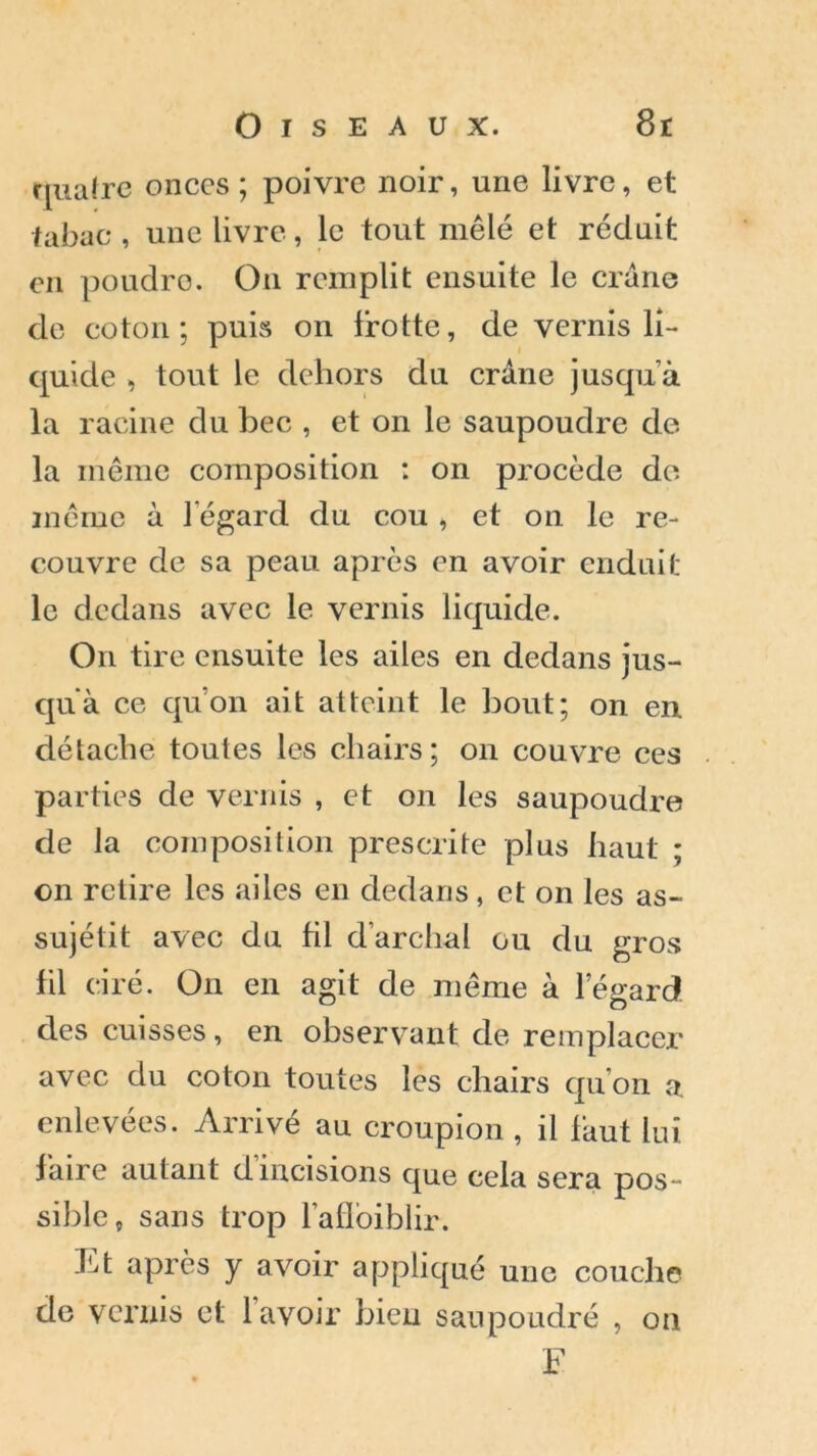 quatre onces ; poivre noir, une livre, et tabac , une livre, le tout mêlé et réduit en poudre. On remplit ensuite le crâne de coton; puis on frotte, de vernis li- quide , tout le dehors du crâne jusqu’à la racine du bec , et on le saupoudre de la même composition : on procède de même à l’égard du cou , et on le re- couvre de sa peau après en avoir enduit le dedans avec le vernis liquide. On tire ensuite les ailes en dedans jus- qu'à ce qu’on ait atteint le bout; on en détache toutes les chairs; on couvre ces parties de vernis , et on les saupoudre de la composition prescrite plus haut ; on retire les ailes en dedans, et on les as- sujétit avec du fil d’archal ou du gros fil ciré. On en agit de même à l’égard des cuisses, en observant de remplacer avec du coton toutes les chairs qu’on a enlevées. Arrivé au croupion , il faut lui faire autant d’incisions que cela sera pos- sible, sans trop l’aflbiblir. Et après y avoir appliqué une couche de vernis et lavoir bien saupoudré , on F