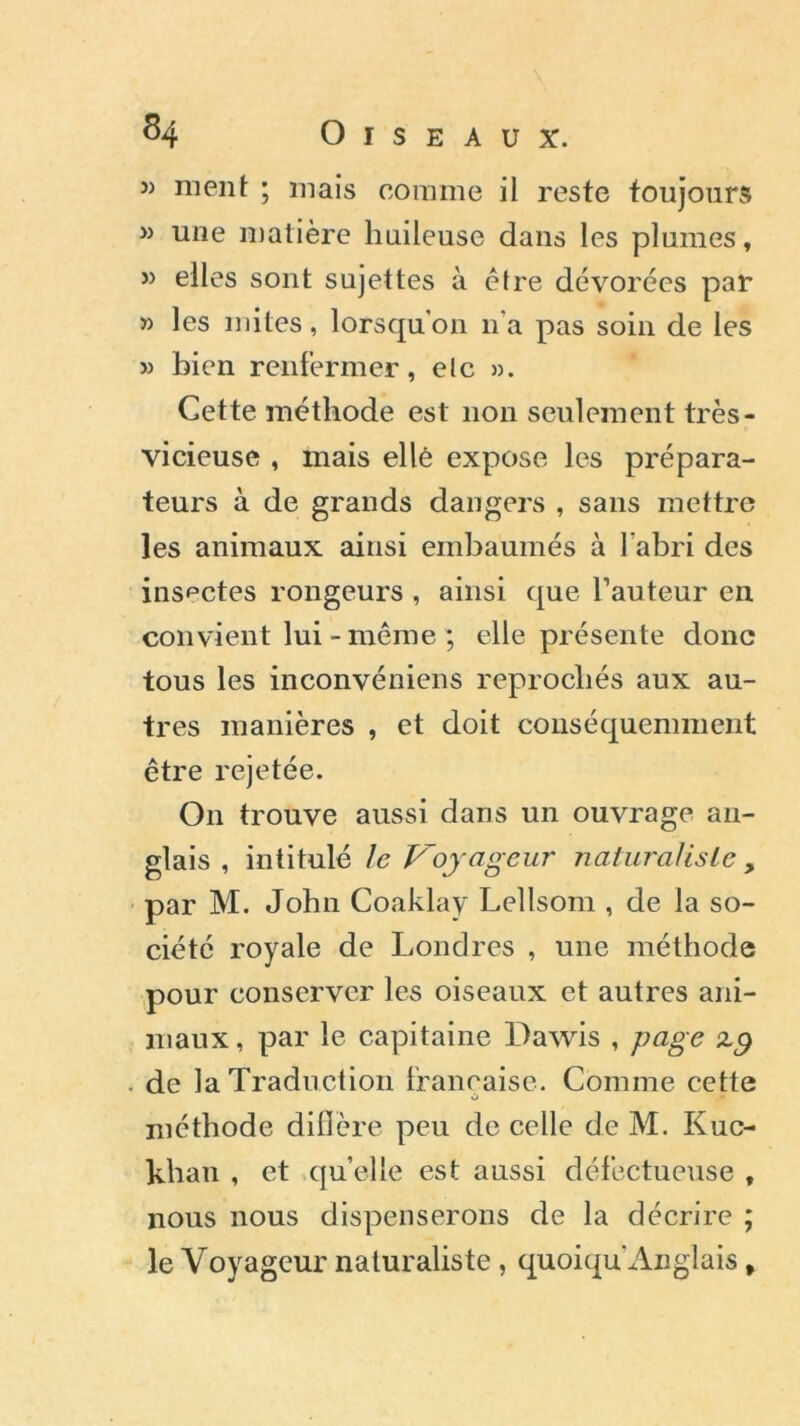 » ment ; mais comme il reste toujours » une matière huileuse dans les plumes, J) elles sont sujettes à être dévorées par » les mites, lorsqu’on n’a pas soin de les » bien renfermer, etc ». Cette méthode est non seulement très- vicieuse , mais elle expose les prépara- teurs à de grands dangers , sans mettre les animaux ainsi embaumés à l’abri des insectes rongeurs, ainsi que l’auteur en convient lui - même ; elle présente donc tous les inconvéniens reprochés aux au- tres manières , et doit conséquemment être rejetée. On trouve aussi dans un ouvrage an- glais , intitulé le Voyageur naturaliste, par M. John Coaklay Lellsom , de la so- ciété royale de Londres , une méthode pour conserver les oiseaux et autres ani- maux, par le capitaine Dawis , page de la Traduction française. Comme cette méthode diflère peu de celle de M. Kuc- khan , et quelle est aussi défectueuse , nous nous dispenserons de la décrire ; le Voyageur naturaliste, quoiqu Anglais,