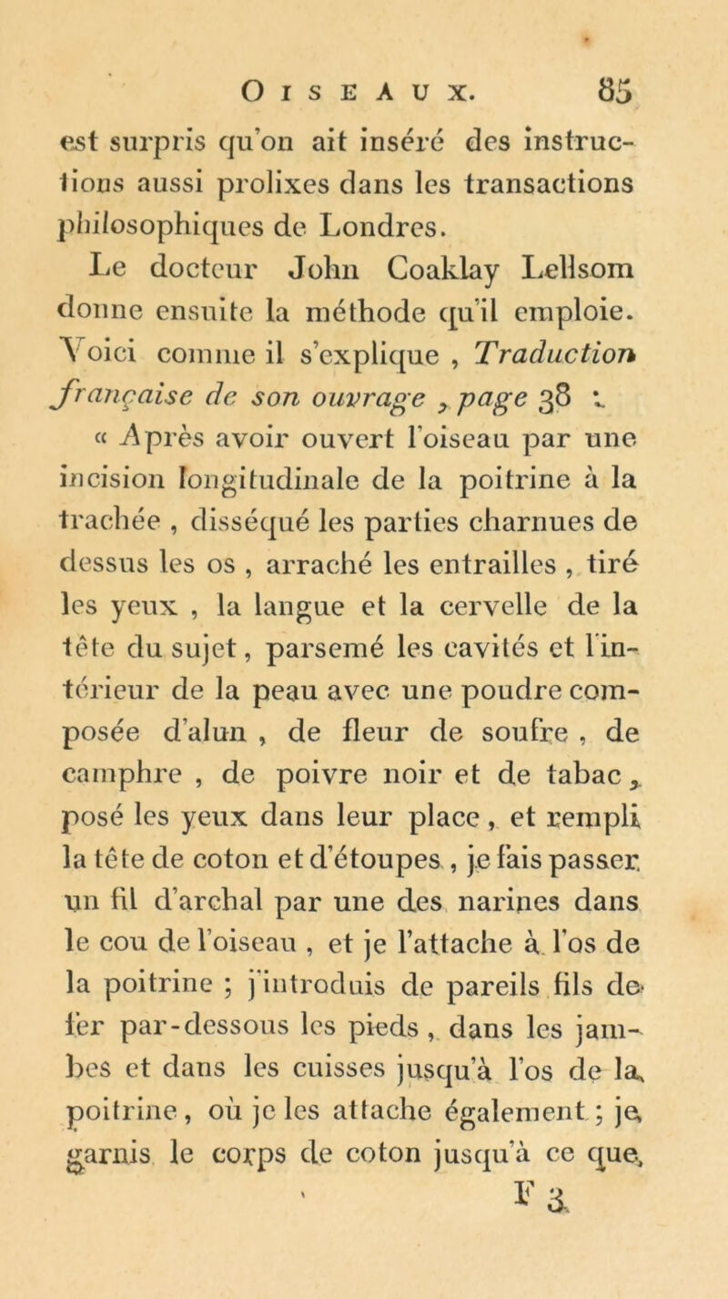 est surpris qu’on ait inséré des instruc- tions aussi prolixes dans les transactions philosophiques de Londres. Le docteur John Coaklay Lellsom donne ensuite la méthode qu’il emploie. Voici comme il s’explique, Traduction française de son ouvrage y page 38 1. CC^p rès avoir ouvert l'oiseau par une incision longitudinale de la poitrine à la trachée , disséqué les parties charnues de dessus les os , arraché les entrailles , tiré les yeux , la langue et la cervelle de la tête du sujet, parsemé les cavités et l in- térieur de la peau avec une poudre com- posée d'alun , de fleur de soufre , de camphre , de poivre noir et de tabac > posé les yeux dans leur place, et rempli la tête de coton et d’étoupes , je fais passer, un fil d’archal par une des narines dans le cou de l’oiseau , et je l’attache à l os de la poitrine ; j introduis de pareils fils de- 1er par-dessous les pieds, dans les jam- bes et dans les cuisses jusqu’à l’os de la, poitrine, où je les attache également ; je, garnis le corps de coton jusqu'à ce que.