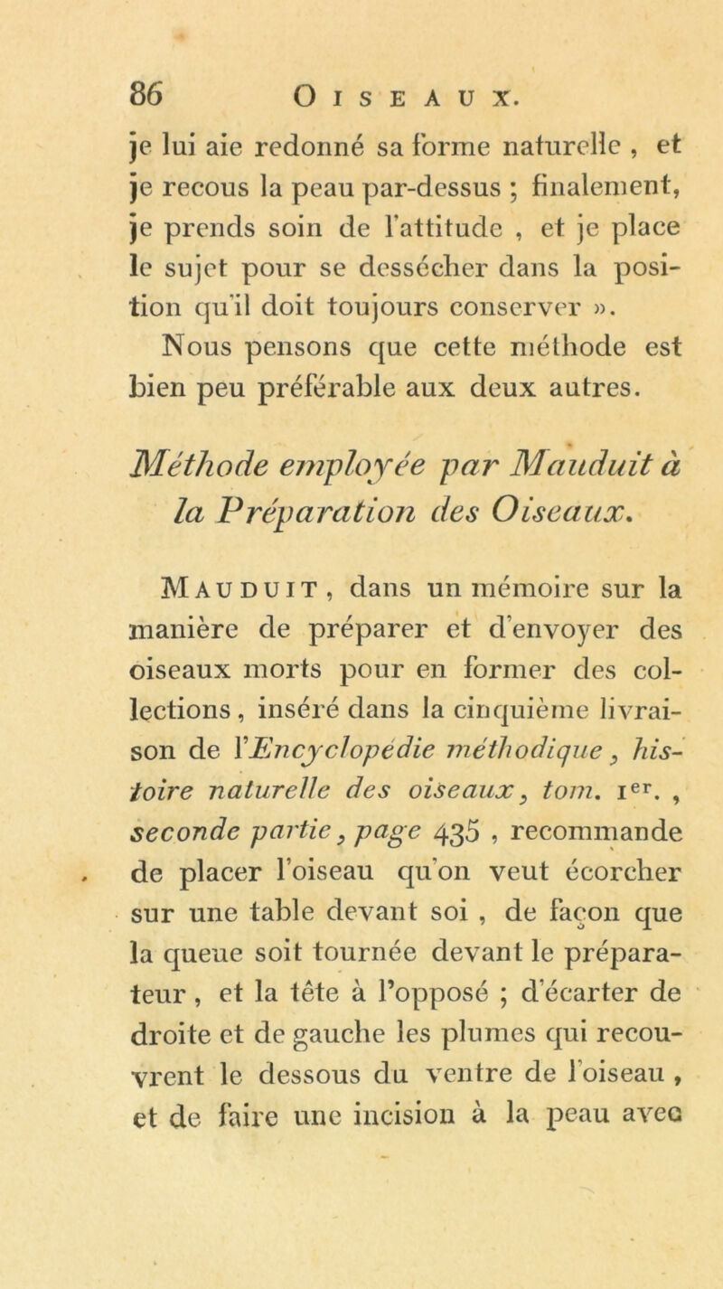 je lui aie redonné sa forme naturelle , et je recous la peau par-dessus ; finalement, je prends soin de l’attitude , et je place le sujet pour se dessécher dans la posi- tion qu'il doit toujours conserver ». Nous pensons que cette méthode est bien peu préférable aux deux autres. Méthode employée par Mauduit à la Préparation des Oiseaux. Mauduit, dans un mémoire sur la manière de préparer et d’envoyer des oiseaux morts pour en former des col- lections, inséré dans la cinquième livrai- son de VEncyclopédie méthodique, his- toire naturelle des oiseaux, tom. ier. , seconde partie, page 435 , recommande de placer l’oiseau qu’on veut écorcher sur une table devant soi , de façon que la queue soit tournée devant le prépara- teur , et la tête à l’opposé ; d’écarter de droite et de gauche les plumes qui recou- vrent le dessous du ventre de l’oiseau , et de faire une incision à la peau avec