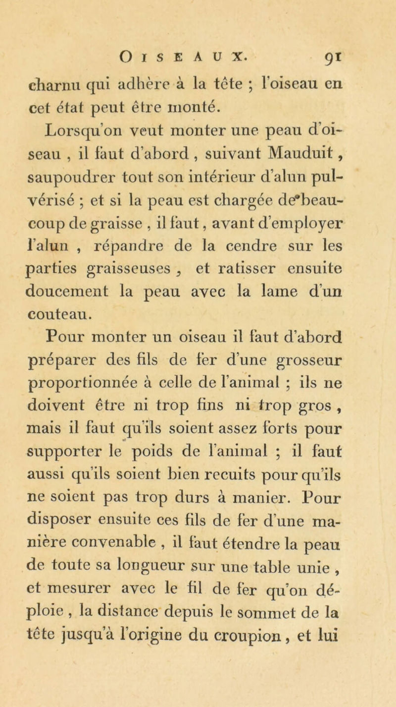 charnu qui adhère à la tète ; l'oiseau en cet état peut être monté. Lorsqu’on veut monter une peau d’oi- seau , il faut d’abord , suivant Mauduit, saupoudrer tout son intérieur d’alun pul- vérisé ; et si la peau est chargée de*beau- coup de graisse , il faut, avant d’employer l’alun , répandre de la cendre sur les parties graisseuses ^ et ratisser ensuite doucement la peau avec la lame d’un couteau. Pour monter un oiseau il faut d’abord préparer des fils de fer d’une grosseur proportionnée à celle de l’animal ; ils ne doivent être ni trop fins ni trop gros , mais il faut qu’ils soient assez forts pour supporter le poids de l’animal ; il faut aussi qu’ils soient bien recuits pour qu’ils ne soient pas trop durs à manier. Pour disposer ensuite ces fils de fer d’une ma- nière convenable , il faut étendre la peau de toute sa longueur sur une table unie , et mesurer avec le fil de fer qu’on dé- ploie , la distance depuis le sommet de la tête jusqu’à l’origine du croupion, et lui