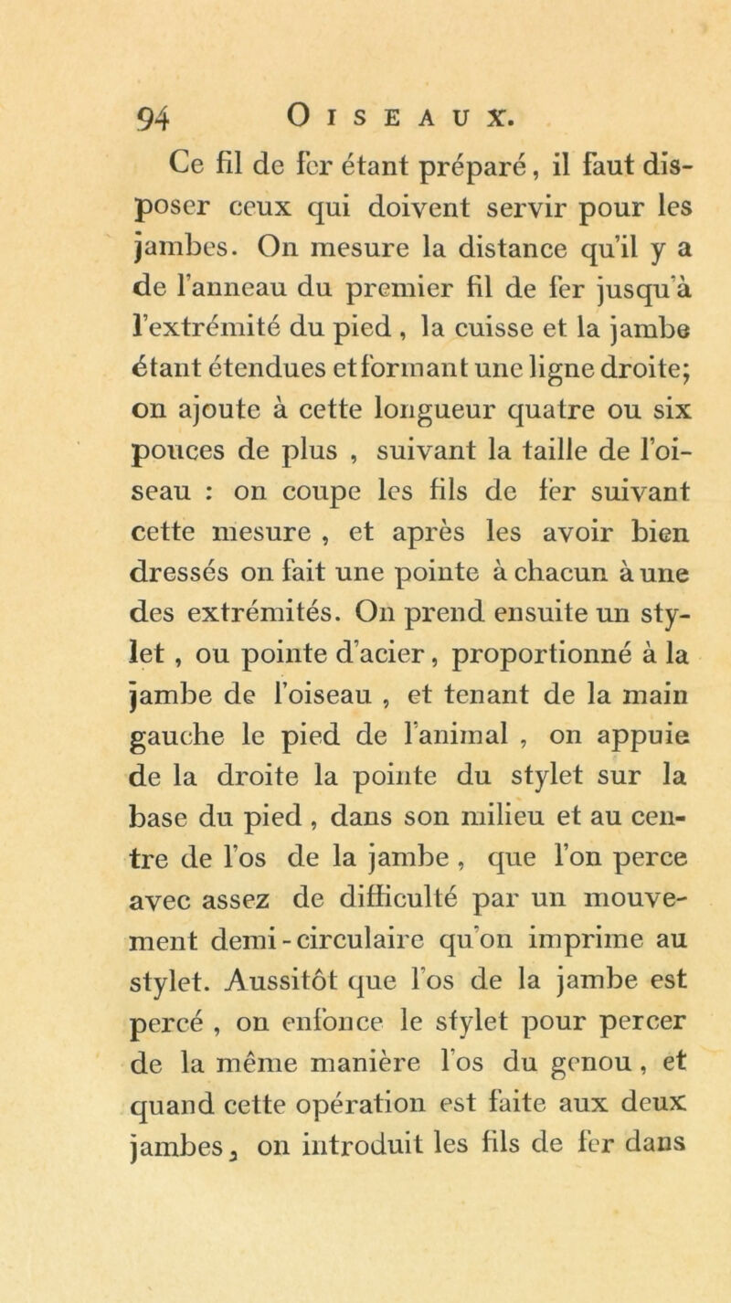 Ce fil de fer étant préparé, il faut dis- poser ceux qui doivent servir pour les jambes. On mesure la distance qu’il y a de l’anneau du premier fil de 1er jusqu’à l’extrémité du pied , la cuisse et la jambe étant étendues et formant une ligne droite; on ajoute à cette longueur quatre ou six pouces de plus , suivant la taille de l’oi- seau : on coupe les fils de fer suivant cette mesure , et après les avoir bien dressés on fait une pointe à chacun à une des extrémités. On prend ensuite un sty- let , ou pointe d’acier, proportionné à la jambe de l’oiseau , et tenant de la main gauche le pied de l’animal , on appuie de la droite la pointe du stylet sur la base du pied , dans son milieu et au cen- tre de l’os de la jambe , que l’on perce avec assez de difficulté par un mouve- ment demi - circulaire qu’on imprime au stylet. Aussitôt que l’os de la jambe est percé , on enfonce le stylet pour percer de la même manière l’os du genou, et quand cette opération est faite aux deux jambes a on introduit les fils de fer dans