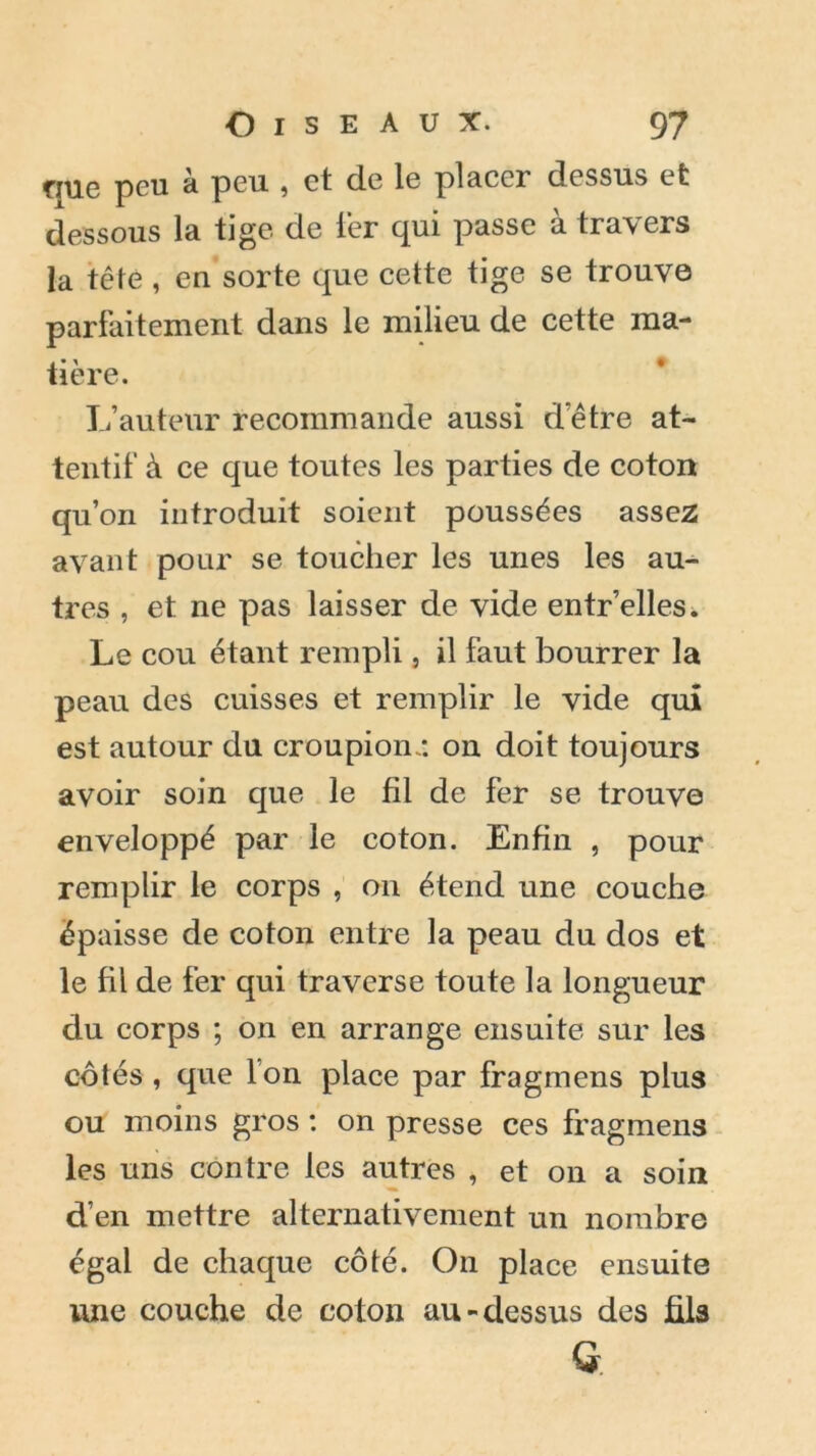 rme peu à peu , et de le placer dessus et dessous la tige de 1er qui passe à travers la tête , eu sorte que cette tige se trouve parfaitement dans le milieu de cette ma- tière. L’auteur recommande aussi d’être at- tentif à ce que toutes les parties de coton qu’on introduit soient poussées assez avant pour se toucher les unes les au- tres , et ne pas laisser de vide entr’elles. Le cou étant rempli, il faut bourrer la peau des cuisses et remplir le vide qui est autour du croupion.: on doit toujours avoir soin que le fil de fer se trouve enveloppé par le coton. Enfin , pour remplir le corps , 011 étend une couche épaisse de coton entre la peau du dos et le fil de fer qui traverse toute la longueur du corps ; on en arrange ensuite sur les côtés , que l’on place par fragmens plus ou moins gros : on presse ces fragmens les uns contre les autres , et on a soin d’en mettre alternativement un nombre égal de chaque côté. On place ensuite une couche de coton au-dessus des fila G