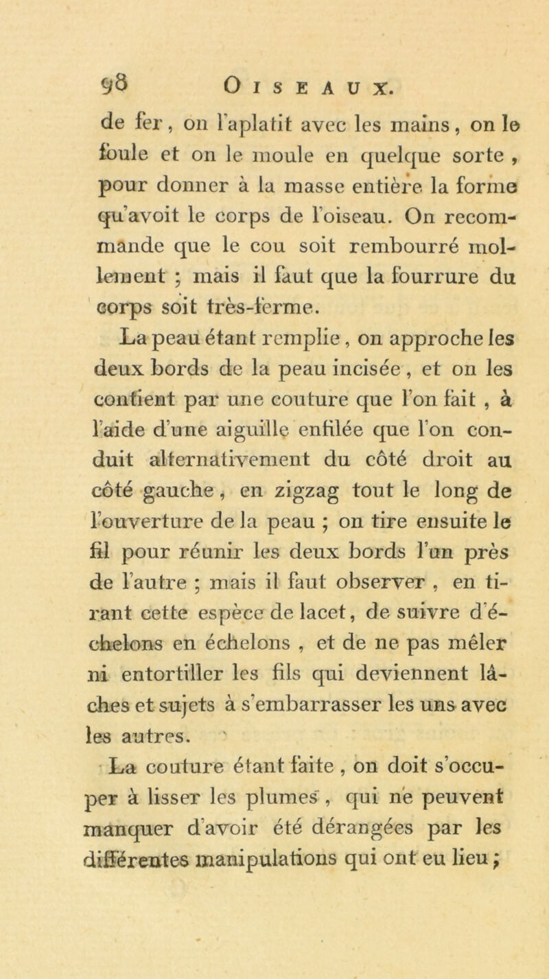 de fer, on l'aplatit avec les mains, on 1© foule et on le moule en quelque sorte , pour donner à la masse entière la forme qu’avoit le corps de loiseau. On recom- mande que le cou soit rembourré mol- lement ; mais il faut que la fourrure du corps soit très-ferme. La peau étant remplie, on approche les deux bords de la peau incisée , et on les contient par une couture que l’on fait , à laide dune aiguille enfilée que l’on con- duit alternativement du côté droit au côté gauche, en zigzag tout le long de l’ouverture de la peau ; on tire ensuite le fil pour réunir les deux bords l’un près de l’autre ; mais il faut observer , en ti- rant cette espèce de lacet, de suivre d é- cheions en échelons , et de ne pas mêler ni entortiller les fils qui deviennent lâ- ches et sujets à s’embarrasser les uns avec les autres. La couture étant faite , on doit s’occu- per à lisser les plumes , qui ne peuvent manquer d’avoir été dérangées par les différentes manipulations qui ont eu lieu ;