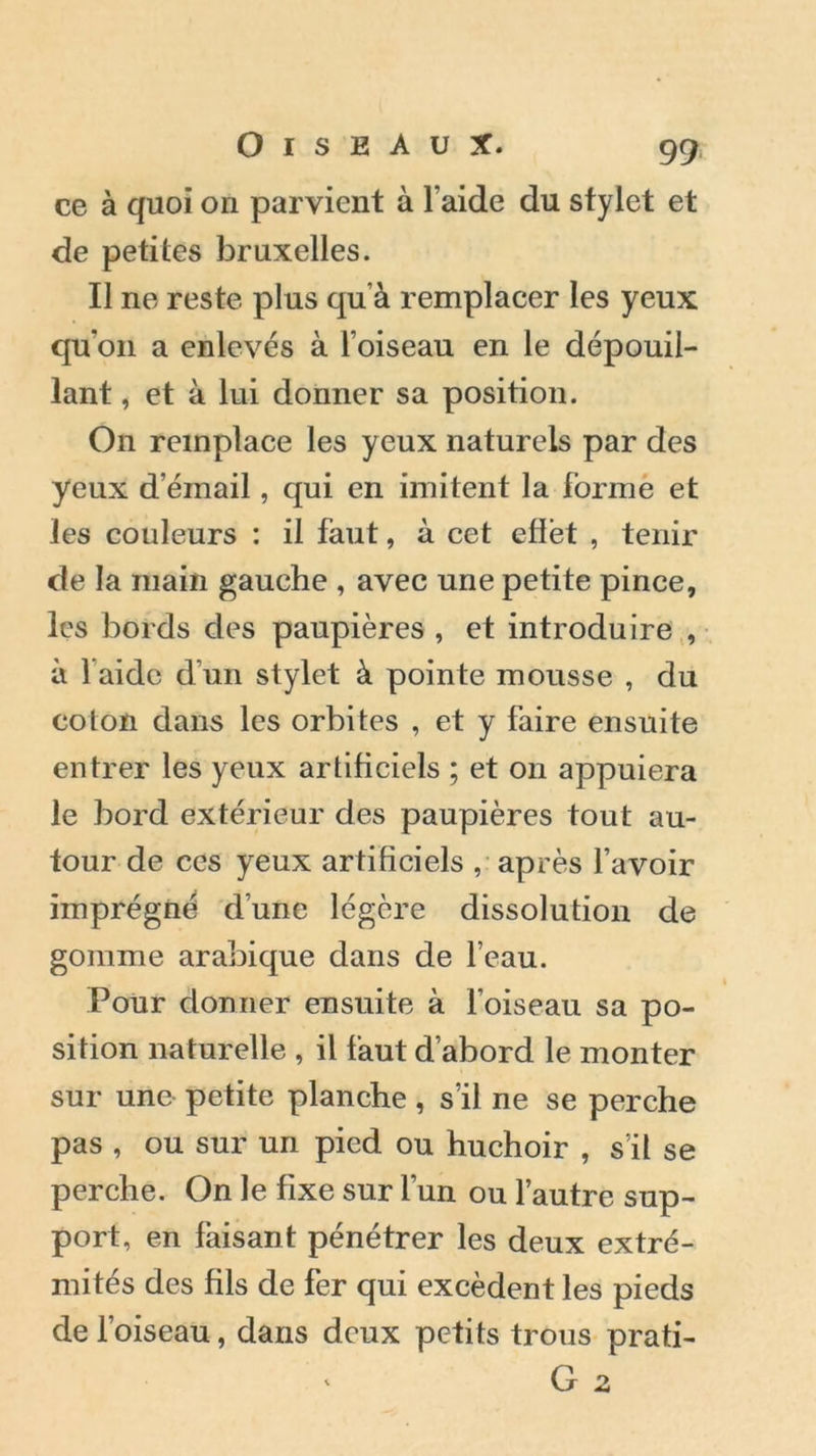 ce à quoi on parvient à l’aide du stylet et de petites bruxelles. II ne reste plus qu’à remplacer les yeux quon a enlevés à l’oiseau en le dépouil- lant , et à lui donner sa position. On remplace les yeux naturels par des yeux d’éinail, qui en imitent la forme et les couleurs : il faut, à cet effet , tenir de la main gauche , avec une petite pince, les bords des paupières , et introduire , à 1 aide d’un stylet à pointe mousse , du colon dans les orbites , et y faire ensuite entrer les yeux artificiels ; et on appuiera le bord extérieur des paupières tout au- tour de ces yeux artificiels , après l’avoir imprégné d’une légère dissolution de gomme arabique dans de l’eau. Pour donner ensuite à l’oiseau sa po- sition naturelle , il faut d’abord le monter sur une petite planche, s’il ne se perche pas , ou sur un pied ou huchoir , s’il se perche. On le fixe sur l’un ou l’autre sup- port, en faisant pénétrer les deux extré- mités des fils de fer qui excèdent les pieds de l’oiseau, dans deux petits trous prati- « G 2