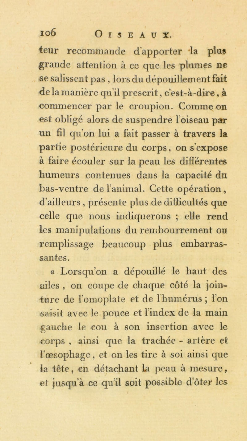 teur recommande dapporter 'la plue grande attention à ce que les plumes ne se salissent pas , lors du dépouillement fait de la manière qu il prescrit, c’est-à-dire, à commencer par le croupion. Comme on est obligé alors de suspendre l’oiseau par un fil qu’on lui a fait passer à travers la partie postérieure du corps, on s’expose à faire écouler sur la peau les différentes humeurs contenues dans la capacité du bas-ventre de l’animal. Cette opération, d’ailleurs, présente plus de difficultés que celle que nous indiquerons ; elle rend les manipulations du rembourrement ou remplissage beaucoup plus embarras- santes. « Lorsqu’on a dépouillé le haut des ailes , on coupe de chaque côté la join- ture de l’omoplate et de l'humérus ; l’on saisit avec le pouce et l’index de la main gauche le cou à son insertion avec le corps , ainsi que la trachée - artère et fœsophage, et on les tire à soi ainsi que la tête, en détachant la peau à mesure, et jusqu a ce qu’il soit possible doter les