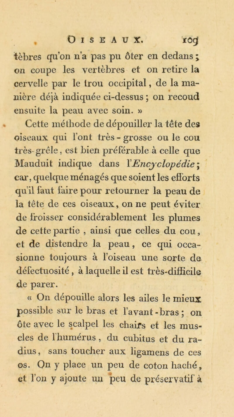 tèbres qu’on n’a pas pu ôter en dedans ; on coupe les vertèbres et on retire la cervelle par le trou occipital, de la ma- nière déjà indiquée ci-dessus ; on recoud ensuite la peau avec soin. » Cette méthode de dépouiller la tête des oiseaux qui Font très - grosse ou le cou très-grêle, est bien préférable à celle que Mauduit indique dans Y Encyclopédie ; car, quelque ménagés que soient les efforts qu il faut faire pour retourner la peau de la tête de ces oiseaux, on ne peut éviter de froisser considérablement les plumes de cette partie , ainsi que celles du cou, et de distendre la peau, ce qui occa- sionne toujours à l’oiseau une sorte de défectuosité , à laquelle il est très-difficile de parer. « On dépouille alors les ailes le mieux possible sur le bras et l’avant-bras; on ôte avec le scalpel les chairs et les mus- cles de 1 humérus , du cubitus et du ra- dius, sans toucher aux ligamens de ces os. On y place un peu de coton haché, et l’on y ajoute un ‘peu de préservatif à