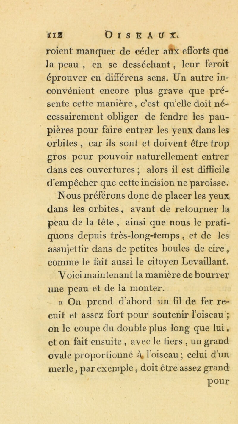 roient manquer de céder aüx efforts que la peau , en se desséchant, leur feroit éprouver en diflerens sens. Un autre in- convénient encore plus grave que pré- sente cette manière, c’est quelle doit né- cessairement obliger de fendre les pau- pières pour faire entrer les yeux dans les orbites , car ils sont et doivent être trop gros pour pouvoir naturellement entrer dans ces ouvertures ; alors il est difficile d’empêcher que cette incision ne paroisse. Nous préférons donc de placer les yeux dans les orbites, avant de retourner la peau de la tête , ainsi que nous le prati- quons depuis très-long-temps, et de les assujettir dans de petites boules de cire, comme le fait aussi le citoyen Levaillant. Voici maintenant la manière de bourrer une peau et de la monter. « On prend d’abord un fil de fer re- cuit et assez fort pour soutenir l’oiseau ; on le coupe du double plus long que lui, et on fait ensuite , avec le tiers , un grand ovale proportionné à, foiseau ; celui d’un merle} par exemple, doit être assez grand pour