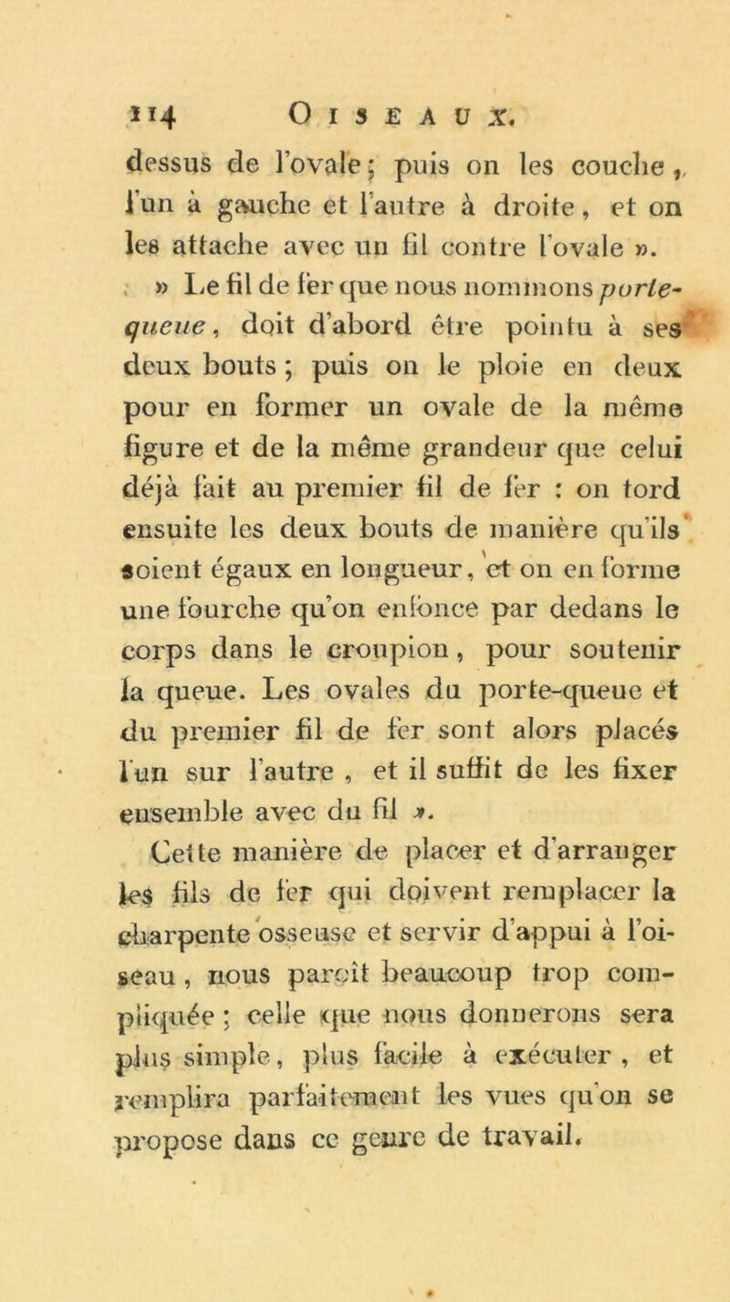 dessus de l’ovale ; puis on les couelie,, i un à gauche et 1 autre à droite, et on les attache avec un fil contre l’ovale ». » lie fil de fer que nous nommons porte- queue, doit d’abord être pointu à ses deux bouts ; puis on le ploie en deux pour en former un ovale de la même figure et de la même grandeur que celui déjà fait au premier fil de fer : on tord ensuite les deux bouts de manière qu'ils soient égaux en longueur, et on en forme une fourche qu’on enfonce par dedans le corps dans le croupion, pour soutenir la queue. Les ovales du porte-queue et du premier fil de fer sont alors placés l'un sur l’autre , et il suffit de les fixer ensemble avec du fil ». Cette manière de placer et d’arranger les fils de fer qui doivent remplacer la charpente osseuse et servir d’appui à l’oi- seau , nous paraît beaucoup trop com- pliquée ; celle que nous donnerons sera plus simple, plus facile à exécuter, et remplira parfaitement les vues qu'on se propose dans ce genre de travail.