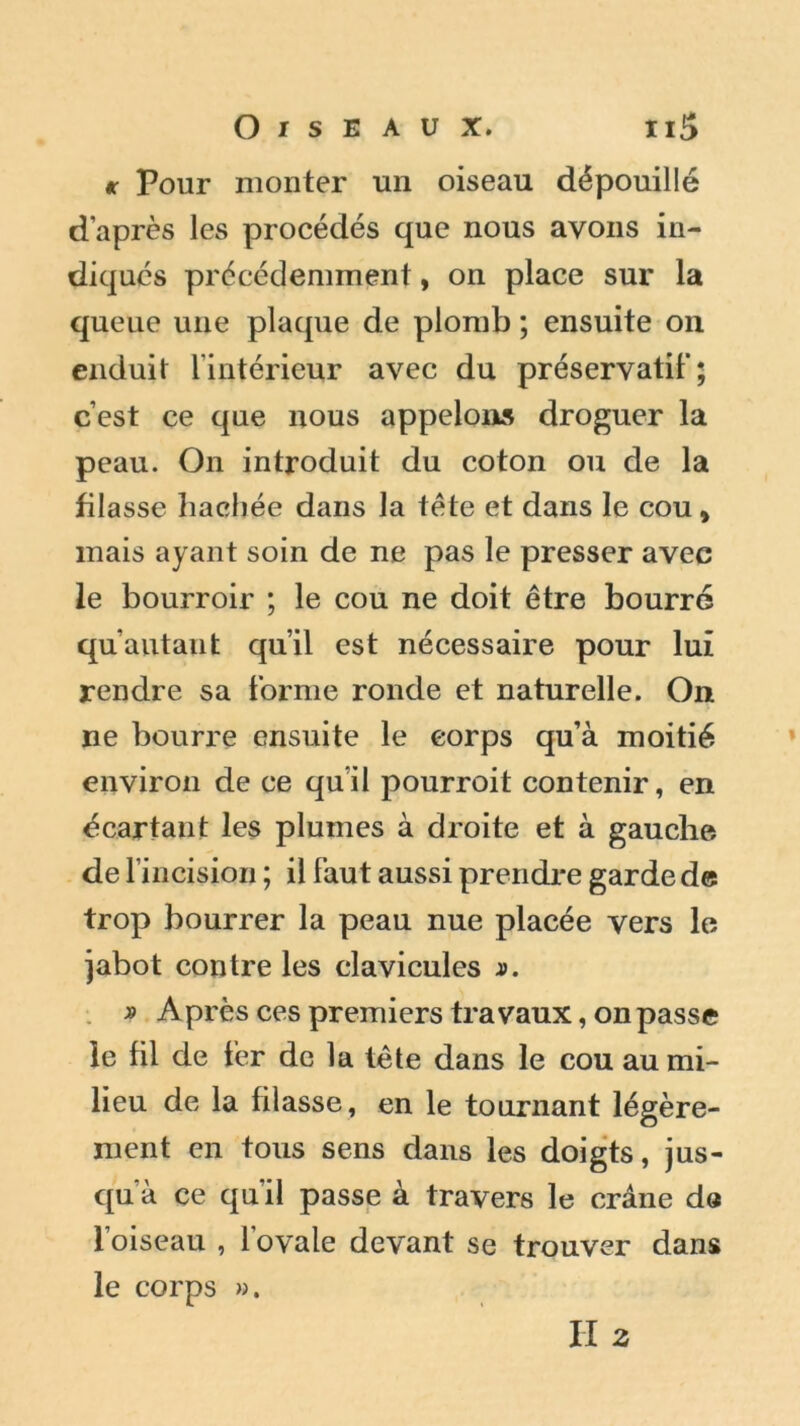 te Pour monter un oiseau dépouillé d’après les procédés que nous avons in- diques précédemment, on place sur la queue une plaque de plomb ; ensuite on enduit l'intérieur avec du préservatif; c’est ce que nous appelons droguer la peau. On introduit du coton ou de la filasse hachée dans la tète et dans le cou, mais ayant soin de ne pas le presser avec le bourroir ; le cou ne doit être bourré qu autant qu’il est nécessaire pour lui rendre sa forme ronde et naturelle. On ne bourre ensuite le corps qu’à moitié environ de ce qu’il pourroit contenir, en écartant les plumes à droite et à gauche de f incision ; il faut aussi prendre garde de trop bourrer la peau nue placée vers le jabot contre les clavicules s. » Après ces premiers travaux, on passe le fil de fer de la tête dans le cou au mi- lieu de la filasse, en le tournant légère- ment en tous sens dans les doigts, jus- qu'à ce qu'il passe à travers le crâne de l’oiseau , l'ovale devant se trouver dans le corps ».