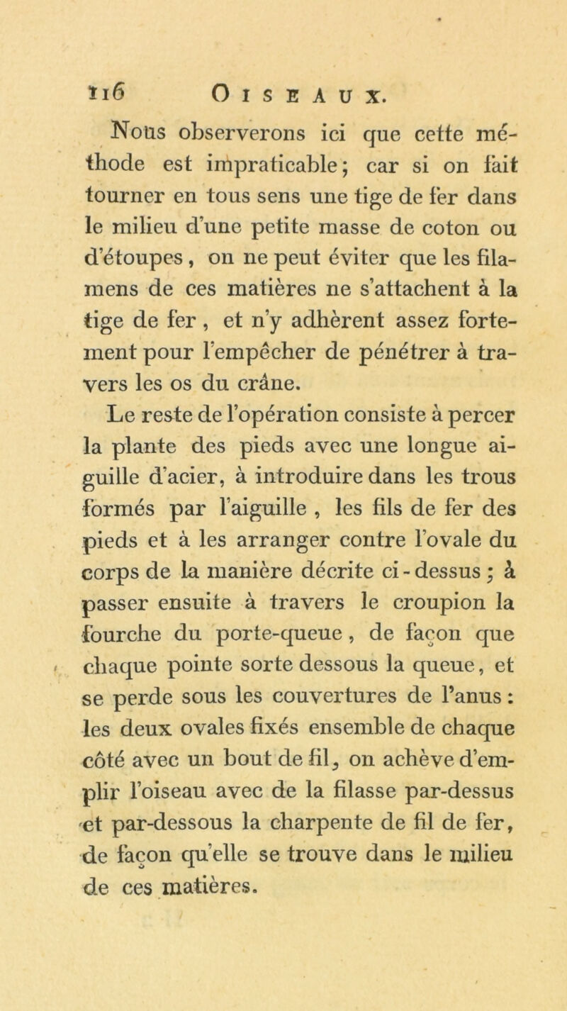 Nous observerons ici que cette mé- thode est impraticable; car si on fait tourner en tous sens une tige de fer dans le milieu d’une petite masse de coton ou d’étoupe-s , on ne peut éviter que les fila- mens de ces matières ne s’attachent à la tige de fer , et n’y adhèrent assez forte- ment pour l’empêcher de pénétrer à tra- vers les os du crâne. Le reste de l’opération consiste à percer la plante des pieds avec une longue ai- guille d'acier, à introduire dans les trous formés par l’aiguille , les fils de fer des pieds et à les arranger contre l’ovale du corps de la manière décrite ci - dessus ; â passer ensuite à travers le croupion la fourche du porte-queue , de façon que chaque pointe sorte dessous la queue, et se perde sous les couvertures de l’anus : les deux ovales fixés ensemble de chaque côté avec un bout de fil ^ on achève d’em- plir l’oiseau avec de la filasse par-dessus et par-dessous la charpente de fil de fer, de façon quelle se trouve dans le milieu de ces matières.