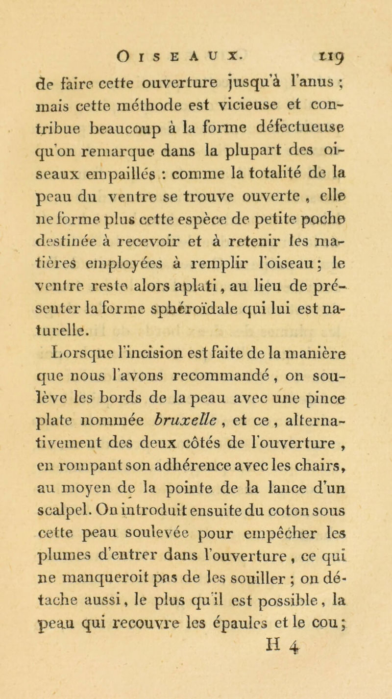 de faire cette ouverture jusqu a l’anus ; mais cette méthode est vicieuse et con- tribue beaucoup à la forme défectueuse qu’on remarque dans la plupart des oi- seaux empaillés : comme la totalité de la peau du ventre se trouve ouverte , elle ne forme plus cette espèce de petite poche destinée à recevoir et à retenir les ma- tières employées à remplir l’oiseau; le ventre reste alors aplati, au lieu de pré- senter la forme sphéroïdale qui lui est na- turelle. Lorsque l’incision est faite de la manière que nous l’avons recommandé, on sou- lève les bords de la peau avec une pince plate nommée bruxeïle, et ce , alterna- tivement des deux côtés de l’ouverture , en rompant son adhérence avec les chairs, au moyen de la pointe de la lance d’un scalpel. On introduit ensuite du coton sous cette peau soulevée pour empêcher les plumes d’entrer dans 1 ouverture, ce qui ne manqueroit pas de les souiller ; on dé- tache aussi, le plus qu il est possible, la peau qui recouvre les épaules et le cou ; H 4