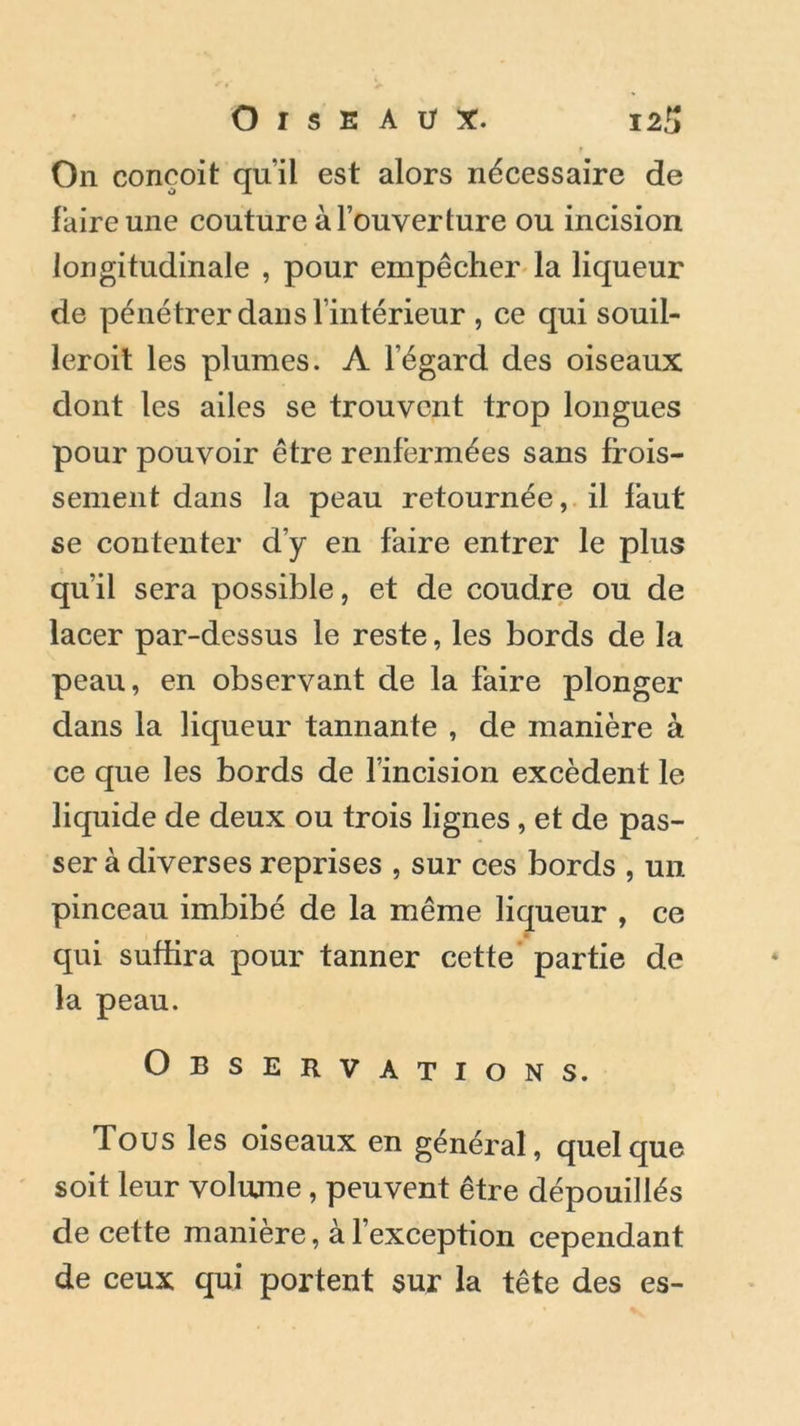 On conçoit quil est alors nécessaire de faire une couture à l’ouverture ou incision longitudinale , pour empêcher la liqueur de pénétrer dans l’intérieur , ce qui souil- leroit les plumes. A l’égard des oiseaux dont les ailes se trouvent trop longues pour pouvoir être renfermées sans frois- sement dans la peau retournée, il faut se contenter d’y en faire entrer le plus qu’il sera possible, et de coudre ou de lacer par-dessus le reste, les bords de la peau, en observant de la faire plonger dans la liqueur tannante , de manière à ce que les bords de l’incision excèdent le liquide de deux ou trois lignes, et de pas- ser à diverses reprises , sur ces bords , un pinceau imbibé de la même liqueur , ce qui suffira pour tanner cette partie de la peau. Observations. Tous les oiseaux en général, quelque soit leur volume, peuvent être dépouillés de cette manière, à l’exception cependant de ceux qui portent sur la tête des es-