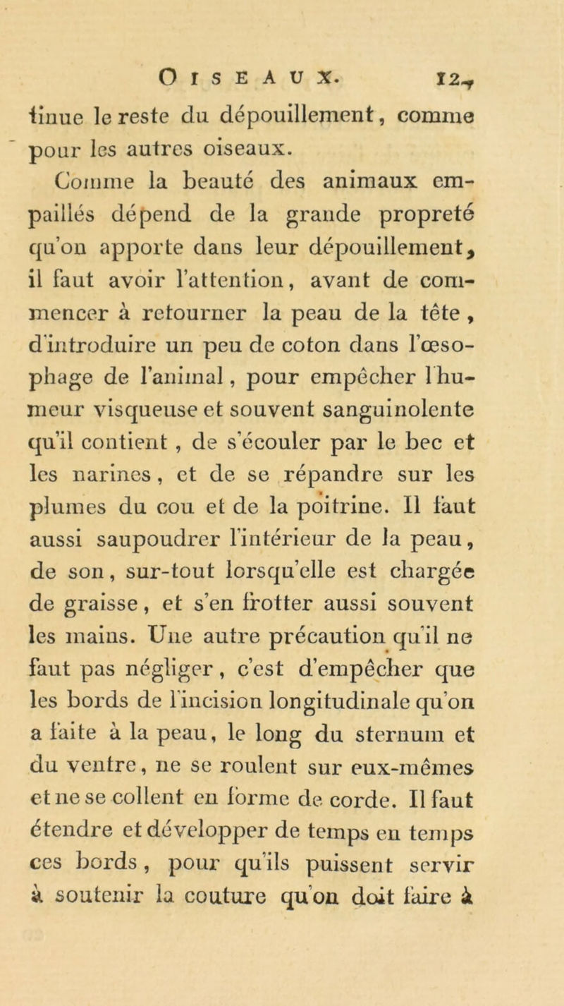 iinue le reste du dépouillement, comme pour les autres oiseaux. Comme la beauté des animaux em- paillés dépend de la grande propreté qu’on apporte dans leur dépouillement, il faut avoir l’attention, avant de com- mencer à retourner la peau de la tête , d'introduire un peu de coton dans l’œso- phage de ranimai, pour empêcher 1 hu- meur visqueuse et souvent sanguinolente qu’il contient , de s’écouler par le bec et les narines, et de se répandre sur les plumes du cou et de la poitrine. Il faut aussi saupoudrer l’intérieur de la peau, de son, sur-tout lorsqu’elle est chargée de graisse, et s’en frotter aussi souvent les mains. Une autre précaution qu'il ne faut pas négliger, c’est d’empêcher que les bords de l’incision longitudinale qu'on a faite à la peau, le long du sternum et du ventre, 11e se roulent sur eux-mêmes et ne se collent en forme de corde. Il faut étendre et développer de temps en temps ces bords, pour qu’ils puissent servir à soutenir la couture qu'on doit faire à